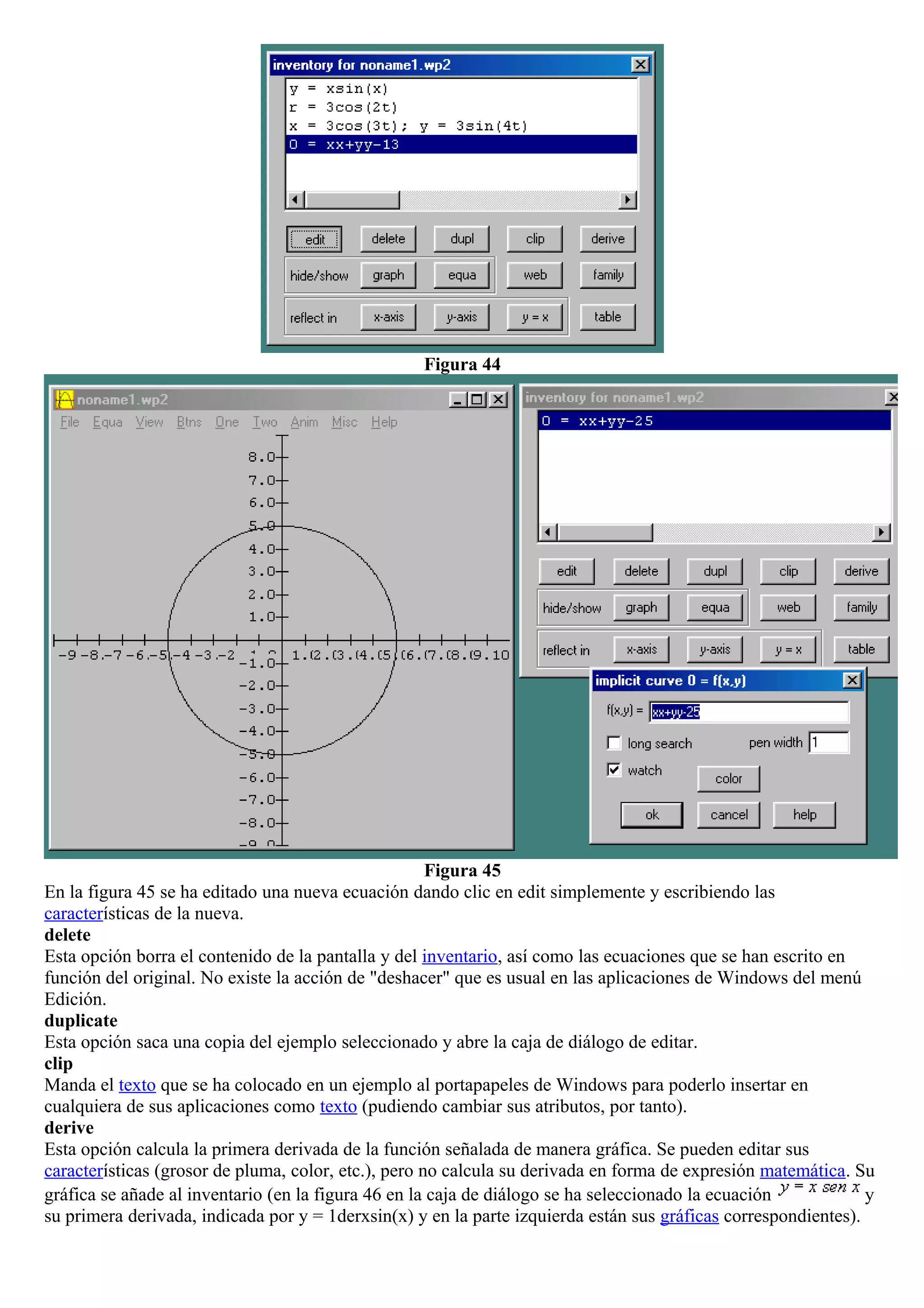 Figura 44
Figura 45
En la figura 45 se ha editado una nueva ecuación dando clic en edit simplemente y escribiendo las
características de la nueva.
delete
Esta opción borra el contenido de la pantalla y del inventario, así como las ecuaciones que se han escrito en
función del original. No existe la acción de "deshacer" que es usual en las aplicaciones de Windows del menú
Edición.
duplicate
Esta opción saca una copia del ejemplo seleccionado y abre la caja de diálogo de editar.
clip
Manda el texto que se ha colocado en un ejemplo al portapapeles de Windows para poderlo insertar en
cualquiera de sus aplicaciones como texto (pudiendo cambiar sus atributos, por tanto).
derive
Esta opción calcula la primera derivada de la función señalada de manera gráfica. Se pueden editar sus
características (grosor de pluma, color, etc.), pero no calcula su derivada en forma de expresión matemática. Su
gráfica se añade al inventario (en la figura 46 en la caja de diálogo se ha seleccionado la ecuación y
su primera derivada, indicada por y = 1derxsin(x) y en la parte izquierda están sus gráficas correspondientes).
 
