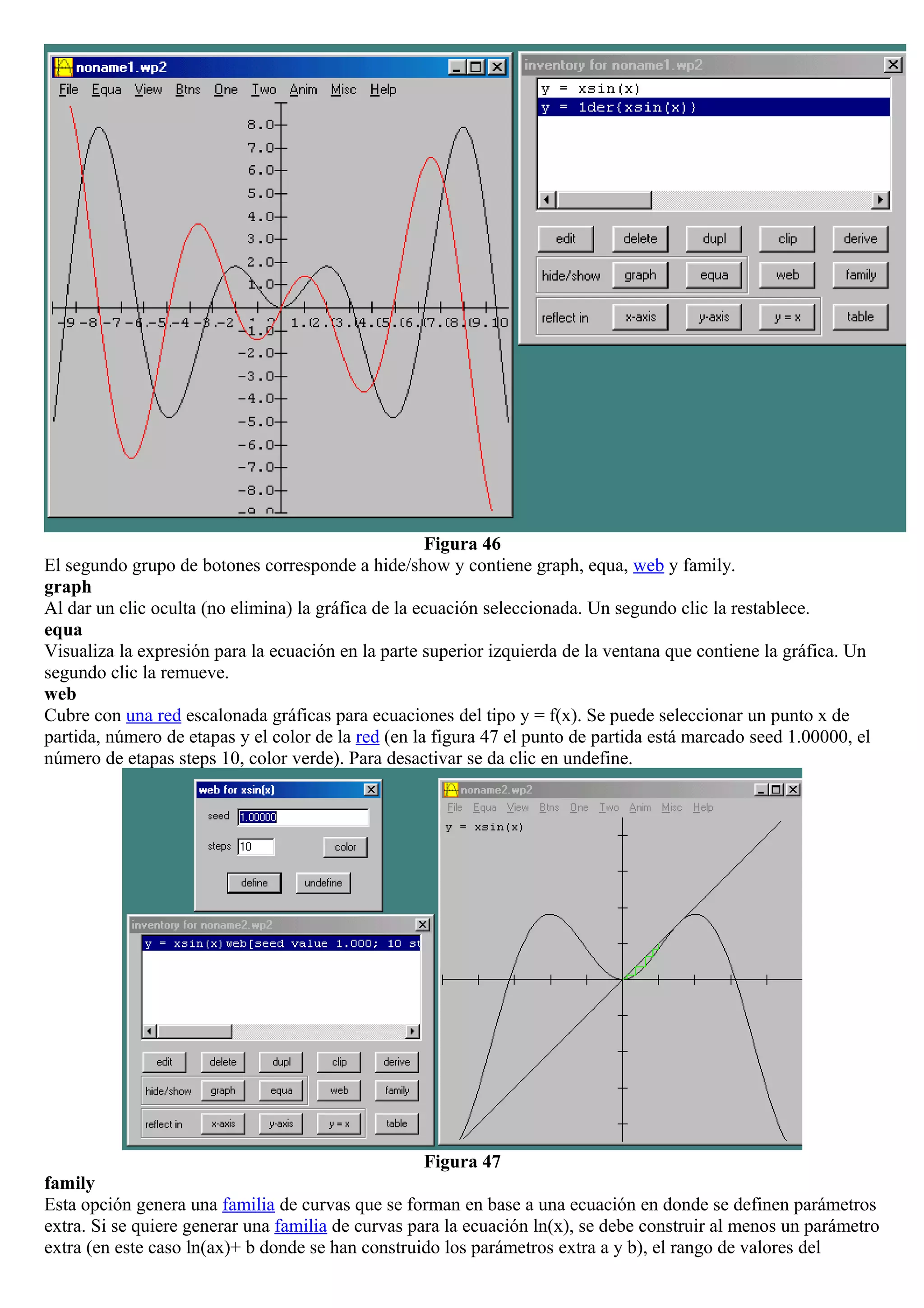 Figura 46
El segundo grupo de botones corresponde a hide/show y contiene graph, equa, web y family.
graph
Al dar un clic oculta (no elimina) la gráfica de la ecuación seleccionada. Un segundo clic la restablece.
equa
Visualiza la expresión para la ecuación en la parte superior izquierda de la ventana que contiene la gráfica. Un
segundo clic la remueve.
web
Cubre con una red escalonada gráficas para ecuaciones del tipo y = f(x). Se puede seleccionar un punto x de
partida, número de etapas y el color de la red (en la figura 47 el punto de partida está marcado seed 1.00000, el
número de etapas steps 10, color verde). Para desactivar se da clic en undefine.
Figura 47
family
Esta opción genera una familia de curvas que se forman en base a una ecuación en donde se definen parámetros
extra. Si se quiere generar una familia de curvas para la ecuación ln(x), se debe construir al menos un parámetro
extra (en este caso ln(ax)+ b donde se han construido los parámetros extra a y b), el rango de valores del
 