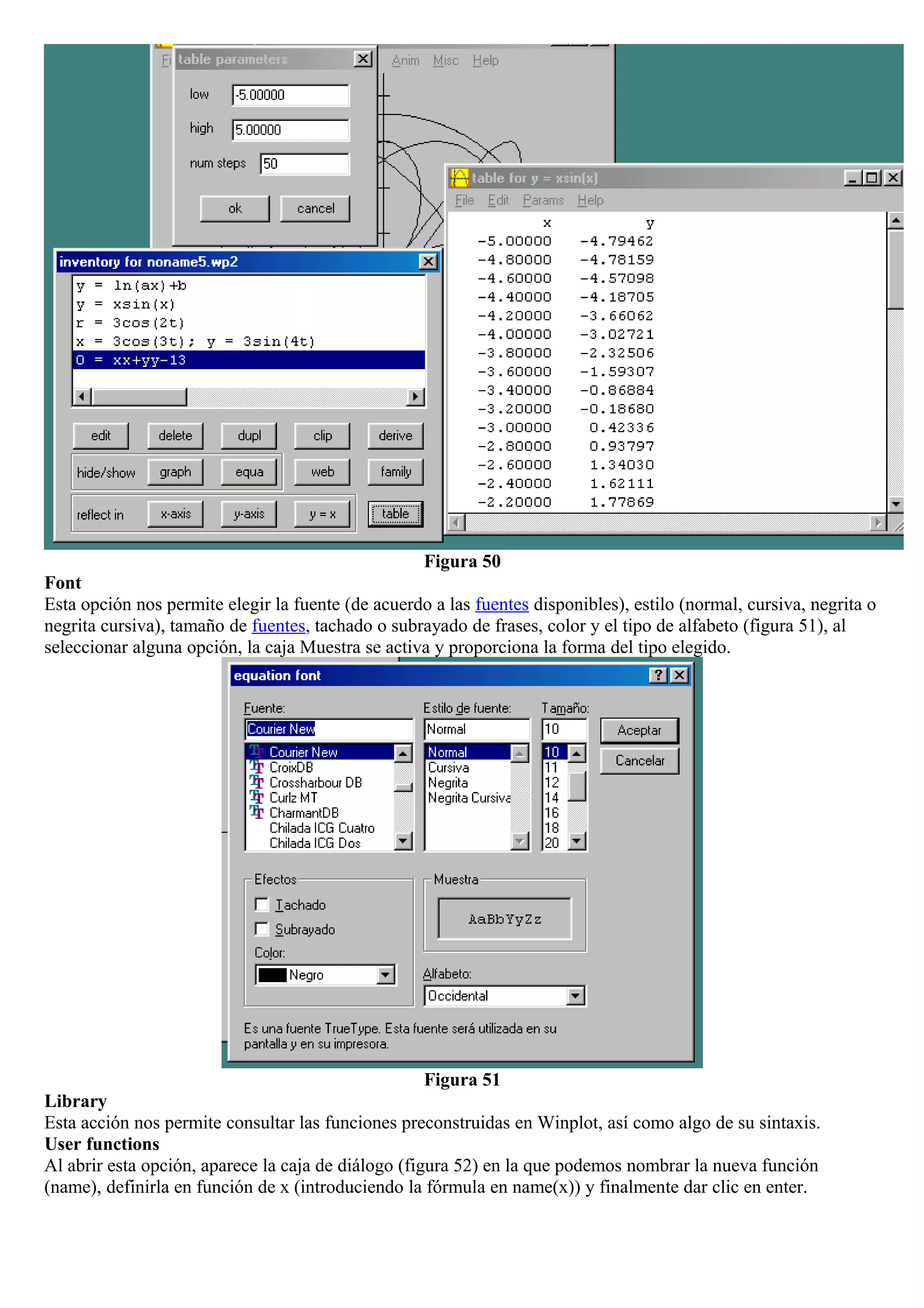 Figura 50
Font
Esta opción nos permite elegir la fuente (de acuerdo a las fuentes disponibles), estilo (normal, cursiva, negrita o
negrita cursiva), tamaño de fuentes, tachado o subrayado de frases, color y el tipo de alfabeto (figura 51), al
seleccionar alguna opción, la caja Muestra se activa y proporciona la forma del tipo elegido.
Figura 51
Library
Esta acción nos permite consultar las funciones preconstruidas en Winplot, así como algo de su sintaxis.
User functions
Al abrir esta opción, aparece la caja de diálogo (figura 52) en la que podemos nombrar la nueva función
(name), definirla en función de x (introduciendo la fórmula en name(x)) y finalmente dar clic en enter.
 