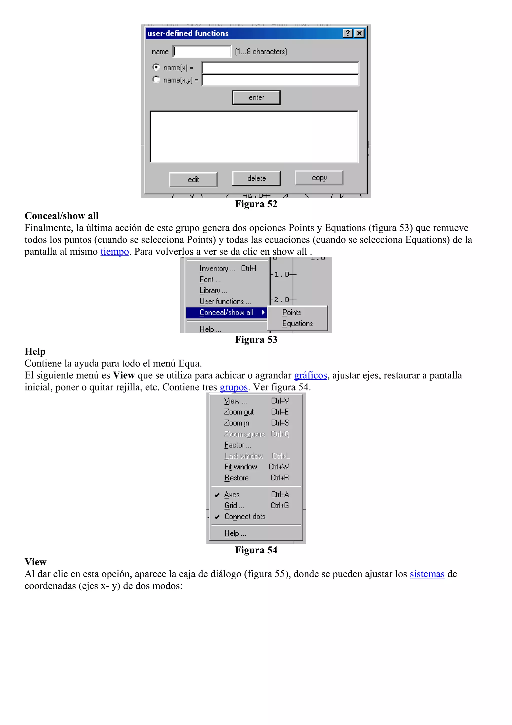 Figura 52
Conceal/show all
Finalmente, la última acción de este grupo genera dos opciones Points y Equations (figura 53) que remueve
todos los puntos (cuando se selecciona Points) y todas las ecuaciones (cuando se selecciona Equations) de la
pantalla al mismo tiempo. Para volverlos a ver se da clic en show all .
Figura 53
Help
Contiene la ayuda para todo el menú Equa.
El siguiente menú es View que se utiliza para achicar o agrandar gráficos, ajustar ejes, restaurar a pantalla
inicial, poner o quitar rejilla, etc. Contiene tres grupos. Ver figura 54.
Figura 54
View
Al dar clic en esta opción, aparece la caja de diálogo (figura 55), donde se pueden ajustar los sistemas de
coordenadas (ejes x- y) de dos modos:
 