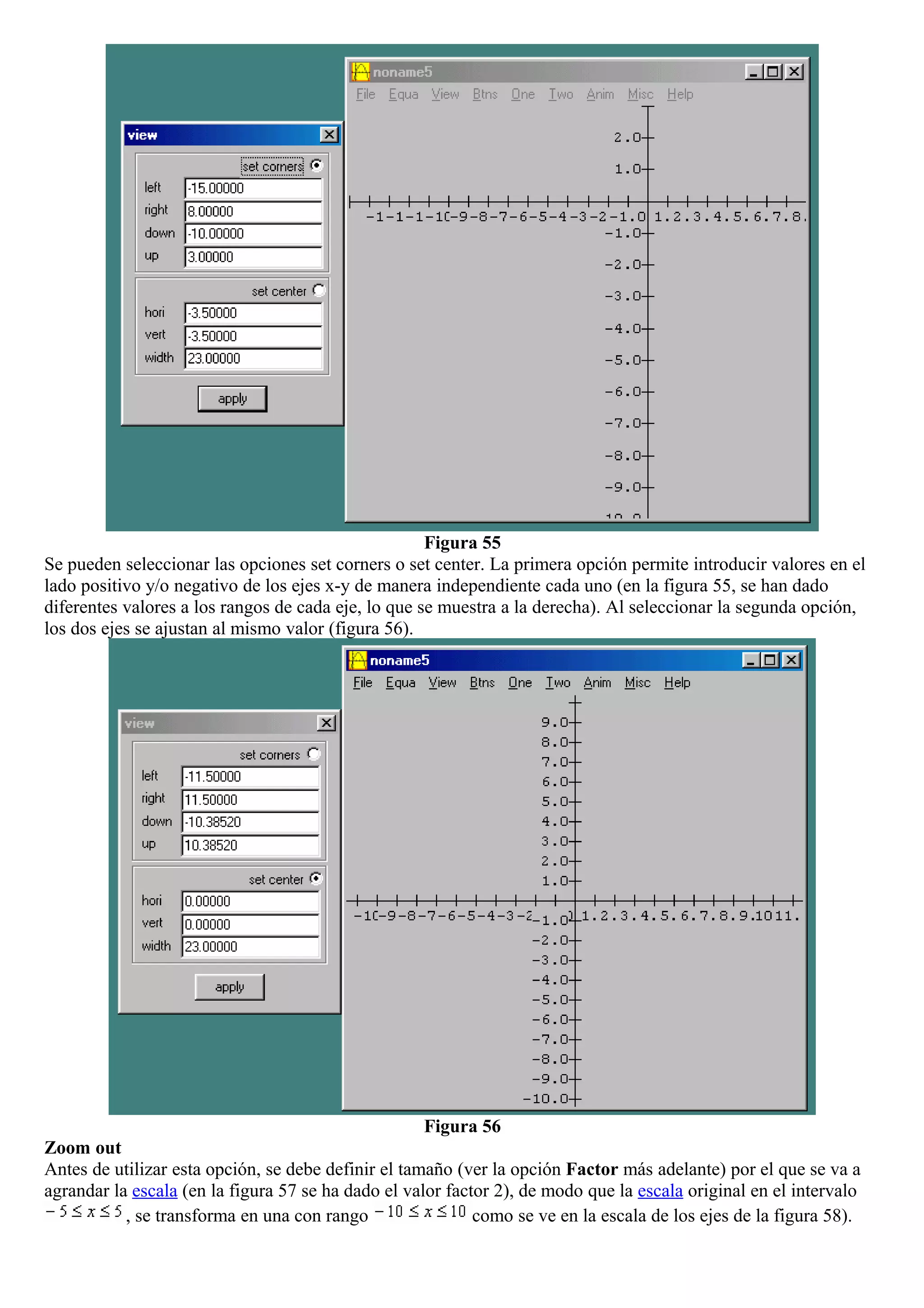 Figura 55
Se pueden seleccionar las opciones set corners o set center. La primera opción permite introducir valores en el
lado positivo y/o negativo de los ejes x-y de manera independiente cada uno (en la figura 55, se han dado
diferentes valores a los rangos de cada eje, lo que se muestra a la derecha). Al seleccionar la segunda opción,
los dos ejes se ajustan al mismo valor (figura 56).
Figura 56
Zoom out
Antes de utilizar esta opción, se debe definir el tamaño (ver la opción Factor más adelante) por el que se va a
agrandar la escala (en la figura 57 se ha dado el valor factor 2), de modo que la escala original en el intervalo
, se transforma en una con rango como se ve en la escala de los ejes de la figura 58).
 