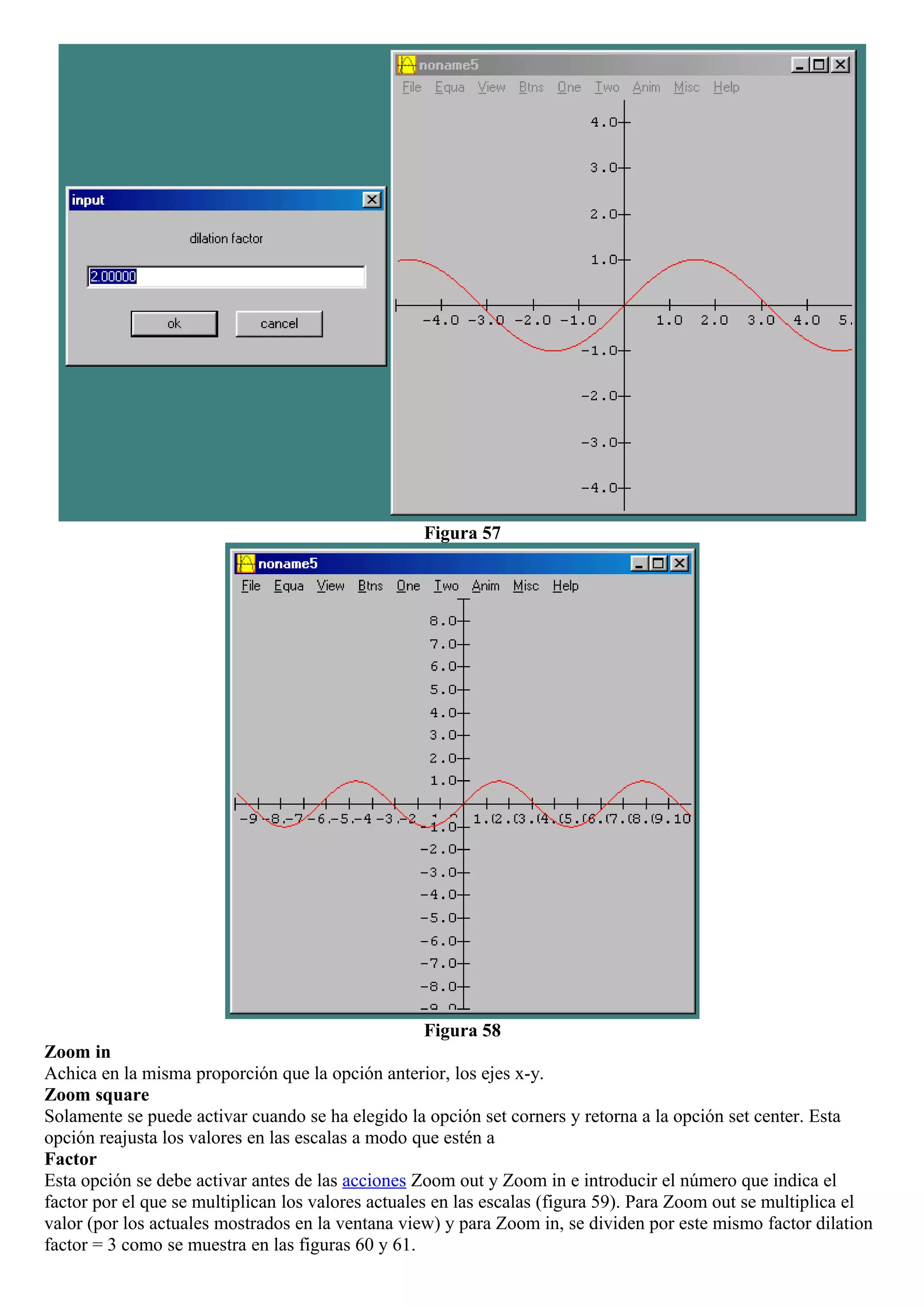 Figura 57
Figura 58
Zoom in
Achica en la misma proporción que la opción anterior, los ejes x-y.
Zoom square
Solamente se puede activar cuando se ha elegido la opción set corners y retorna a la opción set center. Esta
opción reajusta los valores en las escalas a modo que estén a
Factor
Esta opción se debe activar antes de las acciones Zoom out y Zoom in e introducir el número que indica el
factor por el que se multiplican los valores actuales en las escalas (figura 59). Para Zoom out se multiplica el
valor (por los actuales mostrados en la ventana view) y para Zoom in, se dividen por este mismo factor dilation
factor = 3 como se muestra en las figuras 60 y 61.
 