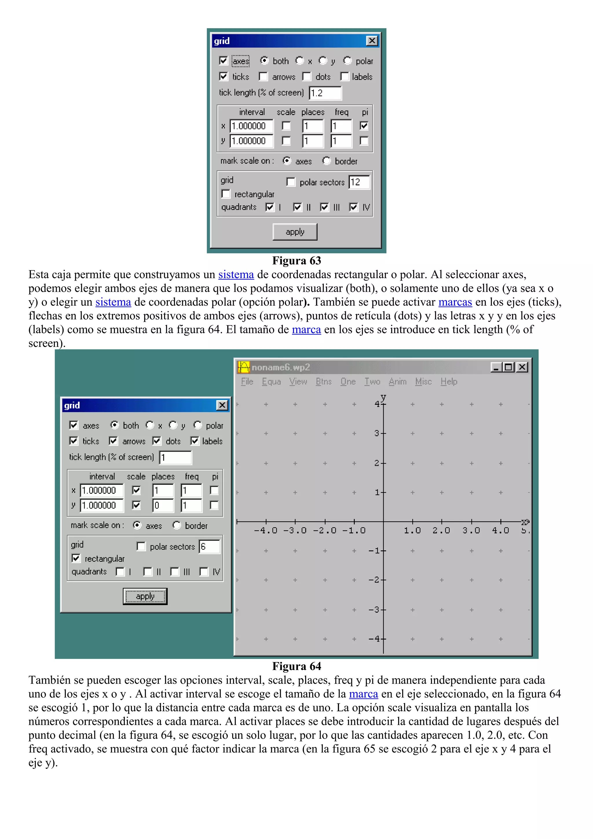 Figura 63
Esta caja permite que construyamos un sistema de coordenadas rectangular o polar. Al seleccionar axes,
podemos elegir ambos ejes de manera que los podamos visualizar (both), o solamente uno de ellos (ya sea x o
y) o elegir un sistema de coordenadas polar (opción polar). También se puede activar marcas en los ejes (ticks),
flechas en los extremos positivos de ambos ejes (arrows), puntos de retícula (dots) y las letras x y y en los ejes
(labels) como se muestra en la figura 64. El tamaño de marca en los ejes se introduce en tick length (% of
screen).
Figura 64
También se pueden escoger las opciones interval, scale, places, freq y pi de manera independiente para cada
uno de los ejes x o y . Al activar interval se escoge el tamaño de la marca en el eje seleccionado, en la figura 64
se escogió 1, por lo que la distancia entre cada marca es de uno. La opción scale visualiza en pantalla los
números correspondientes a cada marca. Al activar places se debe introducir la cantidad de lugares después del
punto decimal (en la figura 64, se escogió un solo lugar, por lo que las cantidades aparecen 1.0, 2.0, etc. Con
freq activado, se muestra con qué factor indicar la marca (en la figura 65 se escogió 2 para el eje x y 4 para el
eje y).
 