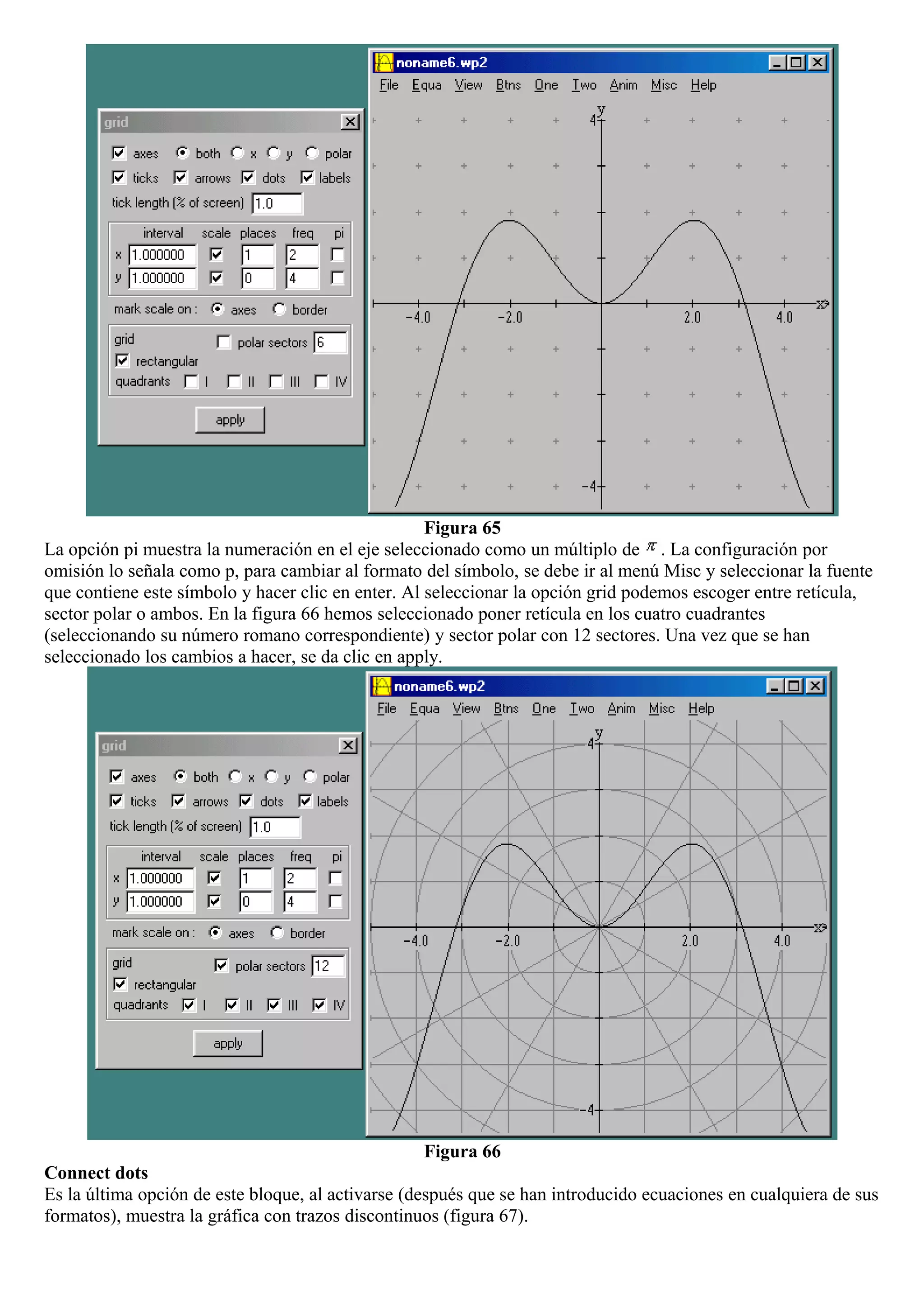 Figura 65
La opción pi muestra la numeración en el eje seleccionado como un múltiplo de . La configuración por
omisión lo señala como p, para cambiar al formato del símbolo, se debe ir al menú Misc y seleccionar la fuente
que contiene este símbolo y hacer clic en enter. Al seleccionar la opción grid podemos escoger entre retícula,
sector polar o ambos. En la figura 66 hemos seleccionado poner retícula en los cuatro cuadrantes
(seleccionando su número romano correspondiente) y sector polar con 12 sectores. Una vez que se han
seleccionado los cambios a hacer, se da clic en apply.
Figura 66
Connect dots
Es la última opción de este bloque, al activarse (después que se han introducido ecuaciones en cualquiera de sus
formatos), muestra la gráfica con trazos discontinuos (figura 67).
 