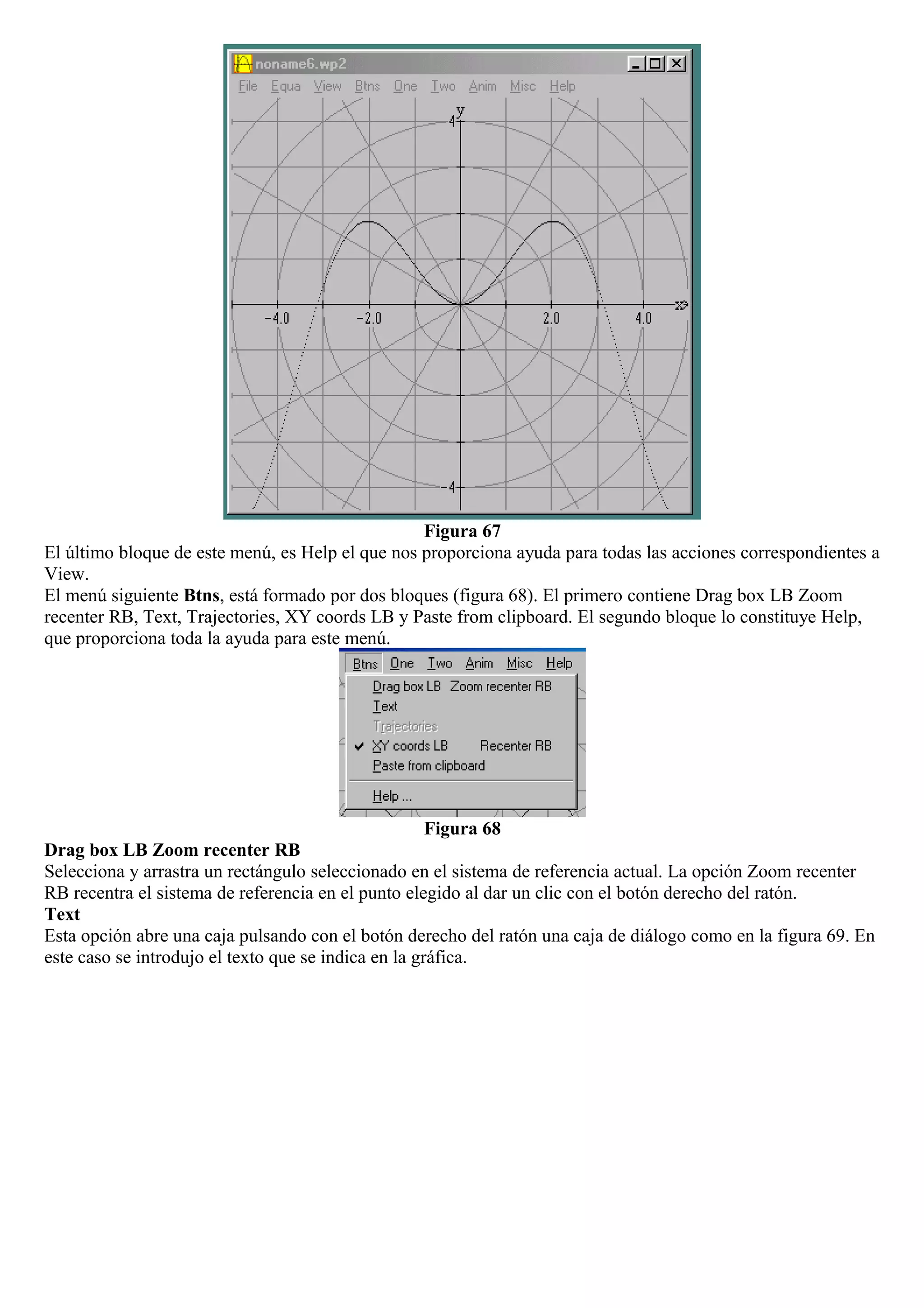Figura 67
El último bloque de este menú, es Help el que nos proporciona ayuda para todas las acciones correspondientes a
View.
El menú siguiente Btns, está formado por dos bloques (figura 68). El primero contiene Drag box LB Zoom
recenter RB, Text, Trajectories, XY coords LB y Paste from clipboard. El segundo bloque lo constituye Help,
que proporciona toda la ayuda para este menú.
Figura 68
Drag box LB Zoom recenter RB
Selecciona y arrastra un rectángulo seleccionado en el sistema de referencia actual. La opción Zoom recenter
RB recentra el sistema de referencia en el punto elegido al dar un clic con el botón derecho del ratón.
Text
Esta opción abre una caja pulsando con el botón derecho del ratón una caja de diálogo como en la figura 69. En
este caso se introdujo el texto que se indica en la gráfica.
 