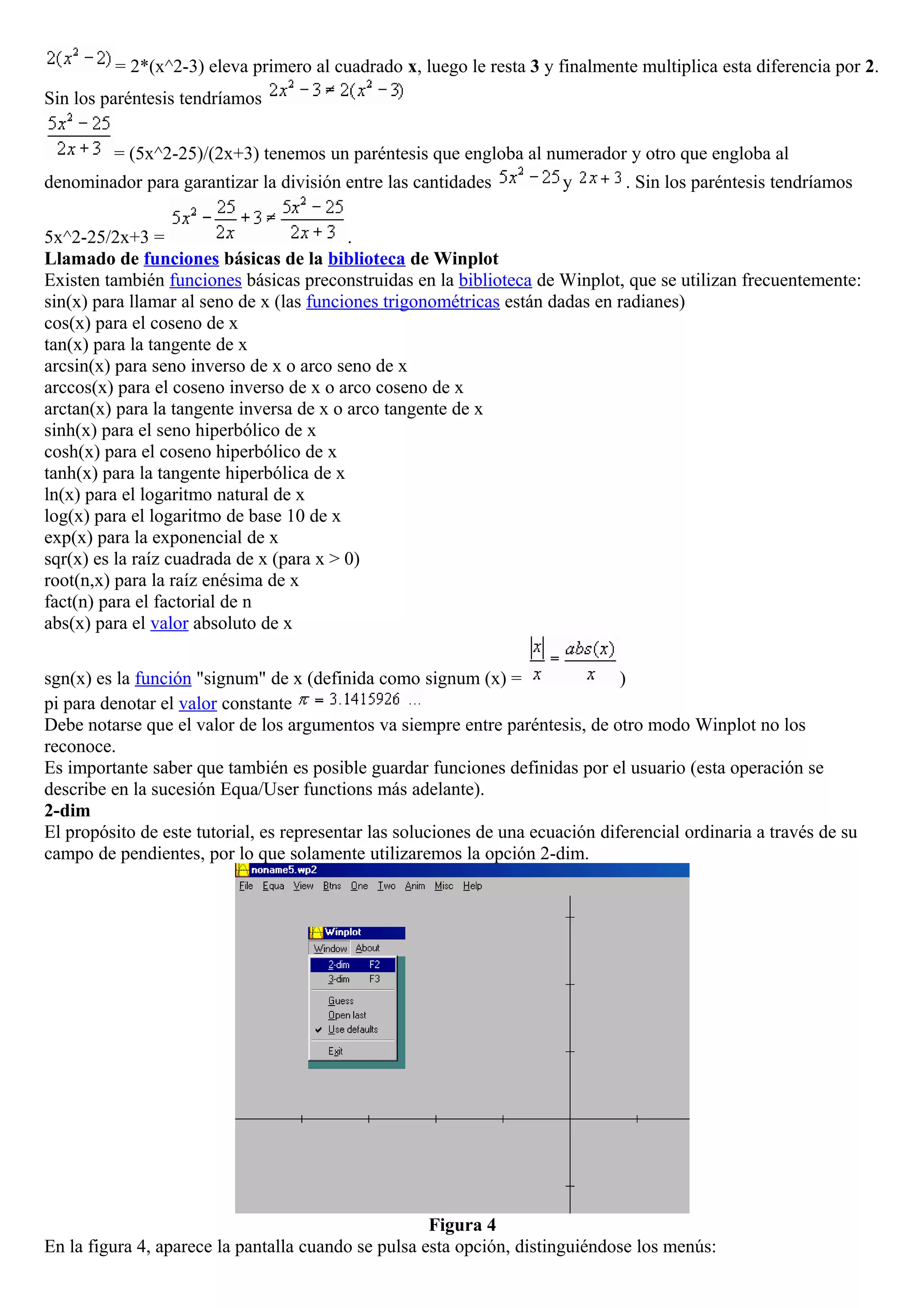 = 2*(x^2-3) eleva primero al cuadrado x, luego le resta 3 y finalmente multiplica esta diferencia por 2.
Sin los paréntesis tendríamos
= (5x^2-25)/(2x+3) tenemos un paréntesis que engloba al numerador y otro que engloba al
denominador para garantizar la división entre las cantidades y . Sin los paréntesis tendríamos
5x^2-25/2x+3 = .
Llamado de funciones básicas de la biblioteca de Winplot
Existen también funciones básicas preconstruidas en la biblioteca de Winplot, que se utilizan frecuentemente:
sin(x) para llamar al seno de x (las funciones trigonométricas están dadas en radianes)
cos(x) para el coseno de x
tan(x) para la tangente de x
arcsin(x) para seno inverso de x o arco seno de x
arccos(x) para el coseno inverso de x o arco coseno de x
arctan(x) para la tangente inversa de x o arco tangente de x
sinh(x) para el seno hiperbólico de x
cosh(x) para el coseno hiperbólico de x
tanh(x) para la tangente hiperbólica de x
ln(x) para el logaritmo natural de x
log(x) para el logaritmo de base 10 de x
exp(x) para la exponencial de x
sqr(x) es la raíz cuadrada de x (para x > 0)
root(n,x) para la raíz enésima de x
fact(n) para el factorial de n
abs(x) para el valor absoluto de x
sgn(x) es la función "signum" de x (definida como signum (x) = )
pi para denotar el valor constante
Debe notarse que el valor de los argumentos va siempre entre paréntesis, de otro modo Winplot no los
reconoce.
Es importante saber que también es posible guardar funciones definidas por el usuario (esta operación se
describe en la sucesión Equa/User functions más adelante).
2-dim
El propósito de este tutorial, es representar las soluciones de una ecuación diferencial ordinaria a través de su
campo de pendientes, por lo que solamente utilizaremos la opción 2-dim.
Figura 4
En la figura 4, aparece la pantalla cuando se pulsa esta opción, distinguiéndose los menús:
 