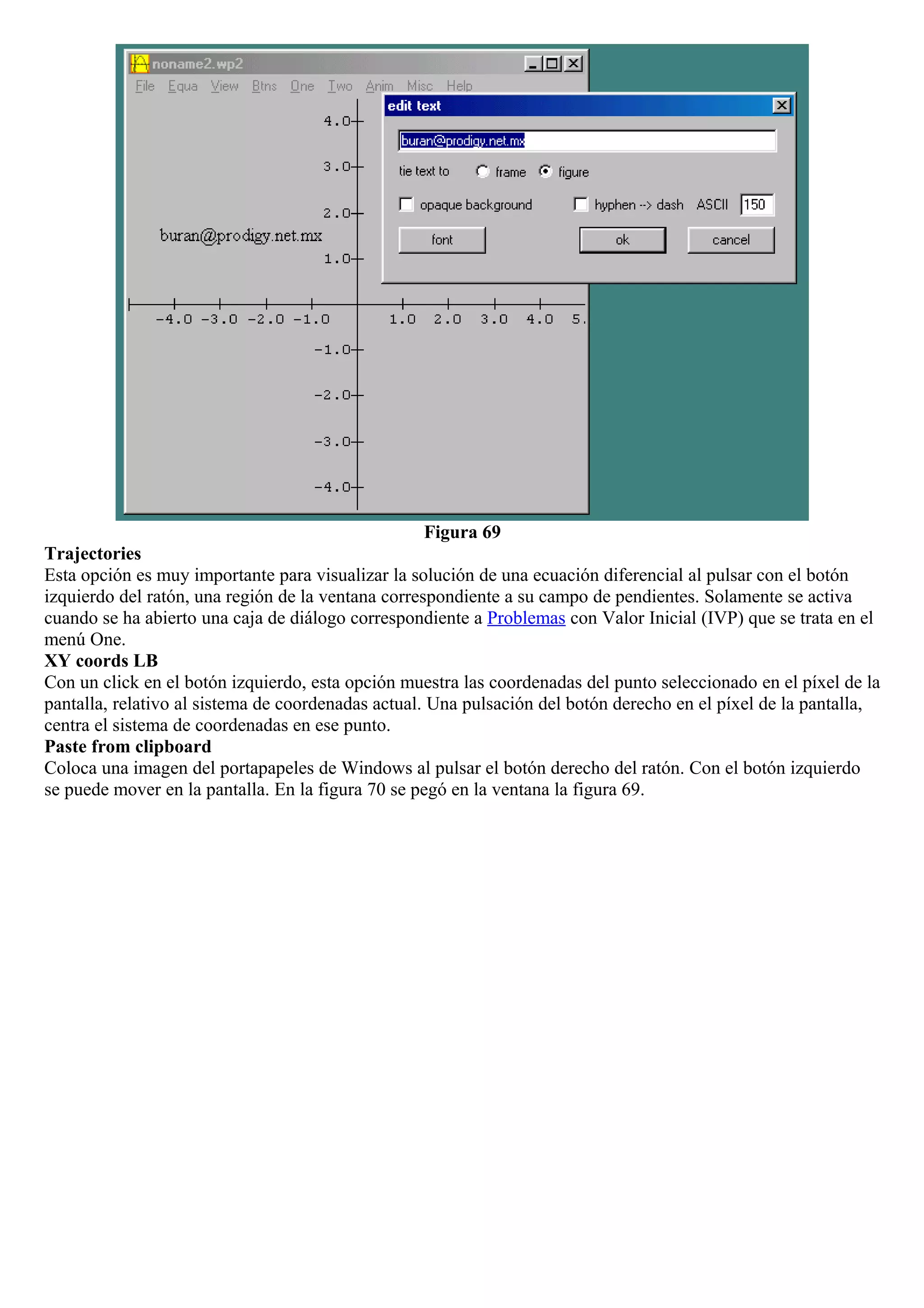 Figura 69
Trajectories
Esta opción es muy importante para visualizar la solución de una ecuación diferencial al pulsar con el botón
izquierdo del ratón, una región de la ventana correspondiente a su campo de pendientes. Solamente se activa
cuando se ha abierto una caja de diálogo correspondiente a Problemas con Valor Inicial (IVP) que se trata en el
menú One.
XY coords LB
Con un click en el botón izquierdo, esta opción muestra las coordenadas del punto seleccionado en el píxel de la
pantalla, relativo al sistema de coordenadas actual. Una pulsación del botón derecho en el píxel de la pantalla,
centra el sistema de coordenadas en ese punto.
Paste from clipboard
Coloca una imagen del portapapeles de Windows al pulsar el botón derecho del ratón. Con el botón izquierdo
se puede mover en la pantalla. En la figura 70 se pegó en la ventana la figura 69.
 