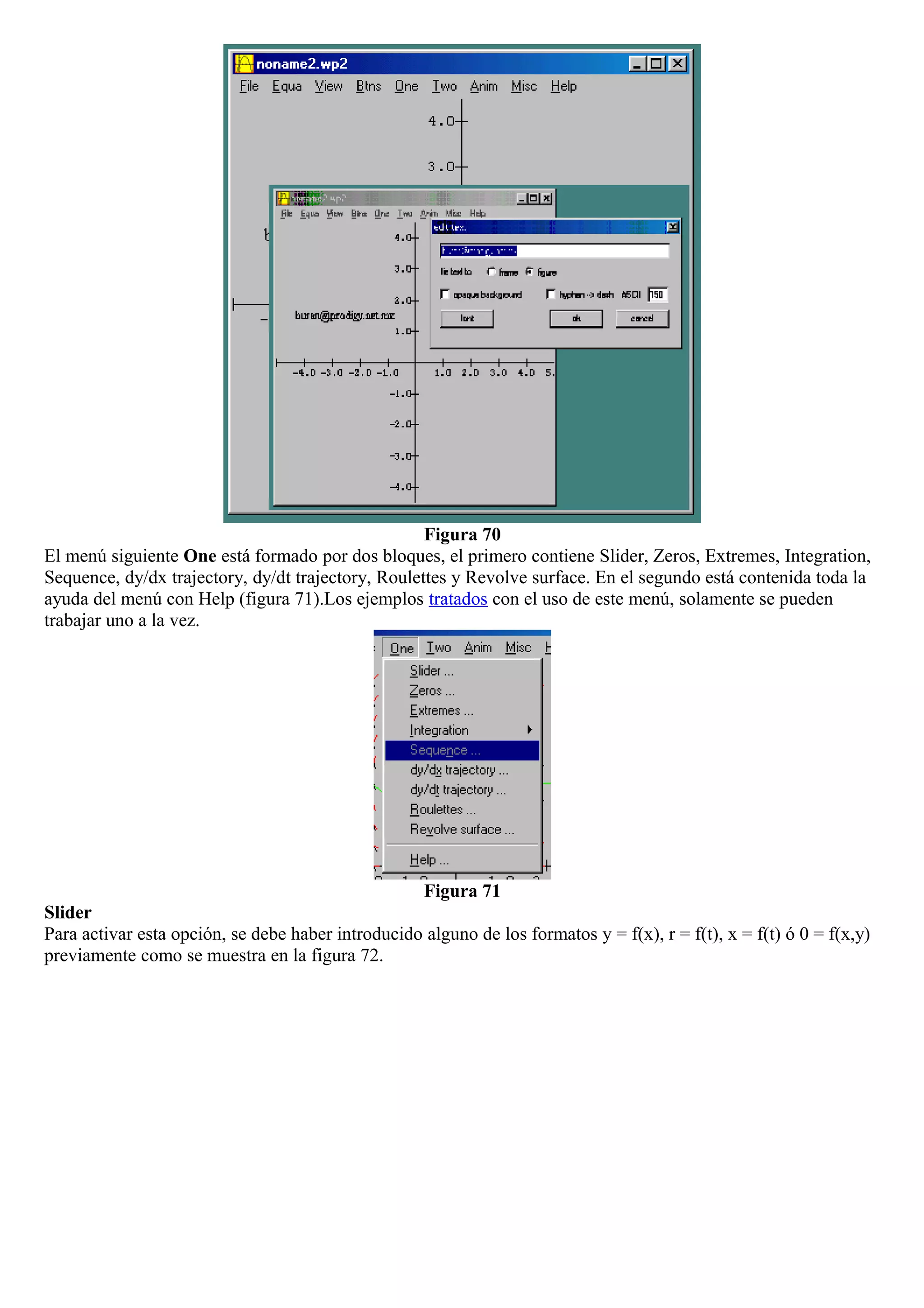 Figura 70
El menú siguiente One está formado por dos bloques, el primero contiene Slider, Zeros, Extremes, Integration,
Sequence, dy/dx trajectory, dy/dt trajectory, Roulettes y Revolve surface. En el segundo está contenida toda la
ayuda del menú con Help (figura 71).Los ejemplos tratados con el uso de este menú, solamente se pueden
trabajar uno a la vez.
Figura 71
Slider
Para activar esta opción, se debe haber introducido alguno de los formatos y = f(x), r = f(t), x = f(t) ó 0 = f(x,y)
previamente como se muestra en la figura 72.
 