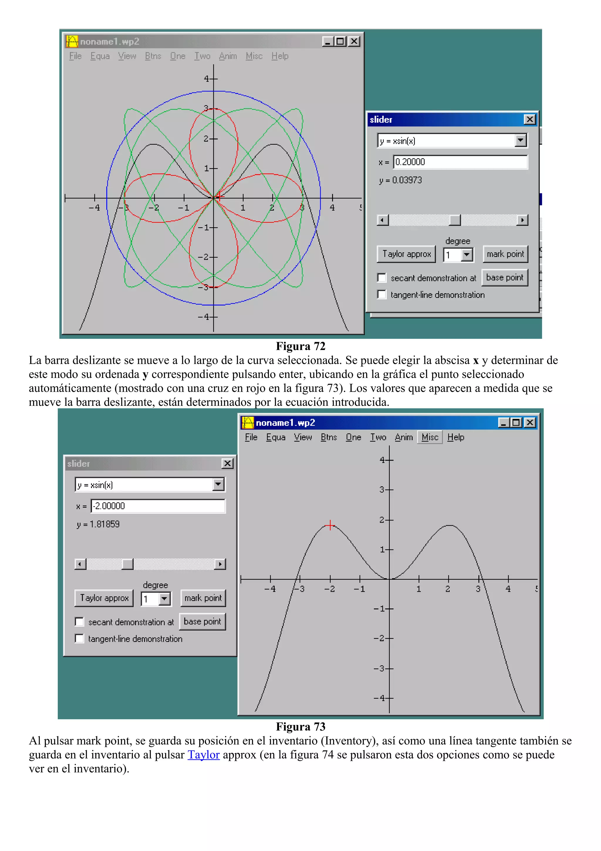 Figura 72
La barra deslizante se mueve a lo largo de la curva seleccionada. Se puede elegir la abscisa x y determinar de
este modo su ordenada y correspondiente pulsando enter, ubicando en la gráfica el punto seleccionado
automáticamente (mostrado con una cruz en rojo en la figura 73). Los valores que aparecen a medida que se
mueve la barra deslizante, están determinados por la ecuación introducida.
Figura 73
Al pulsar mark point, se guarda su posición en el inventario (Inventory), así como una línea tangente también se
guarda en el inventario al pulsar Taylor approx (en la figura 74 se pulsaron esta dos opciones como se puede
ver en el inventario).
 