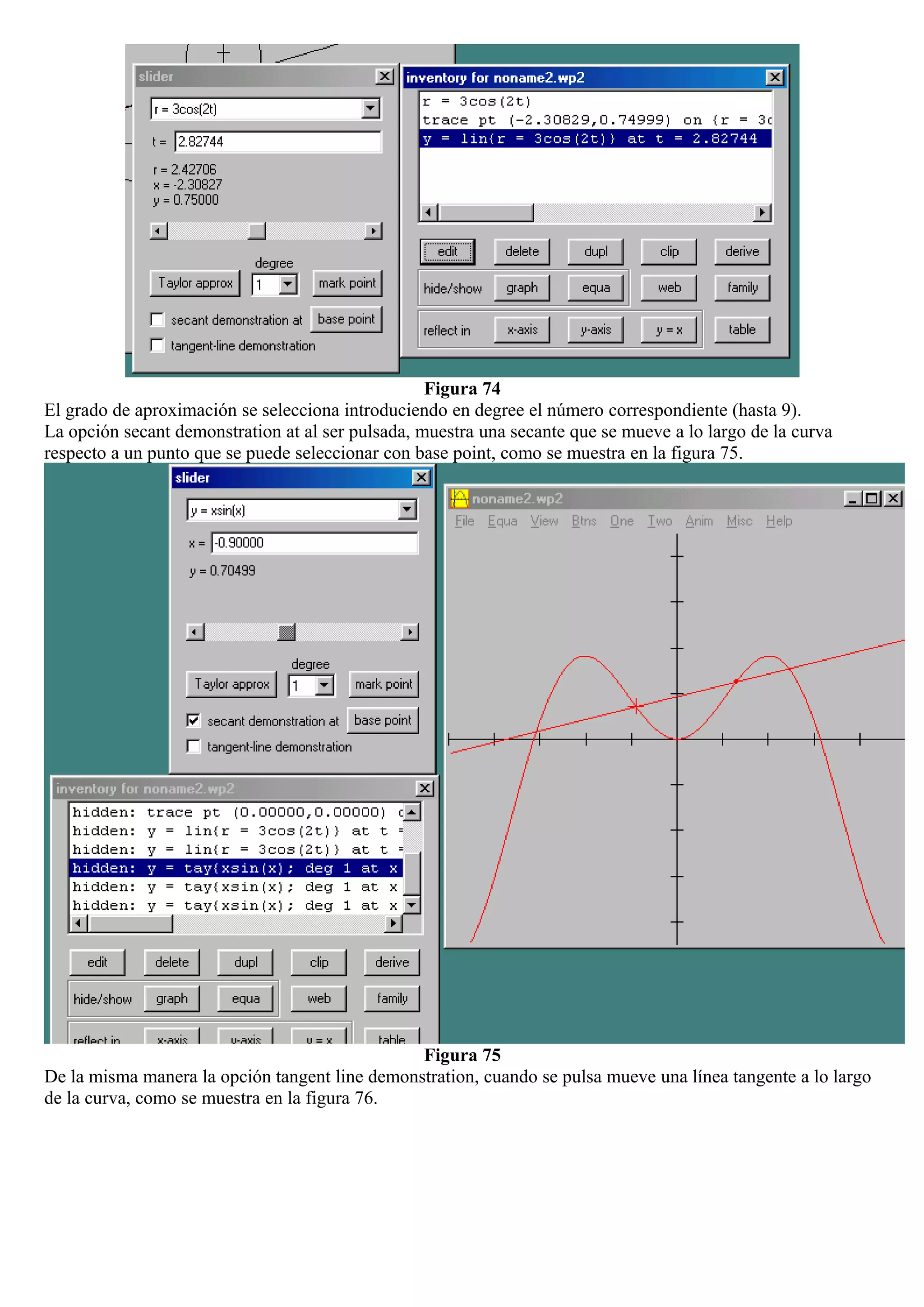 Figura 74
El grado de aproximación se selecciona introduciendo en degree el número correspondiente (hasta 9).
La opción secant demonstration at al ser pulsada, muestra una secante que se mueve a lo largo de la curva
respecto a un punto que se puede seleccionar con base point, como se muestra en la figura 75.
Figura 75
De la misma manera la opción tangent line demonstration, cuando se pulsa mueve una línea tangente a lo largo
de la curva, como se muestra en la figura 76.
 