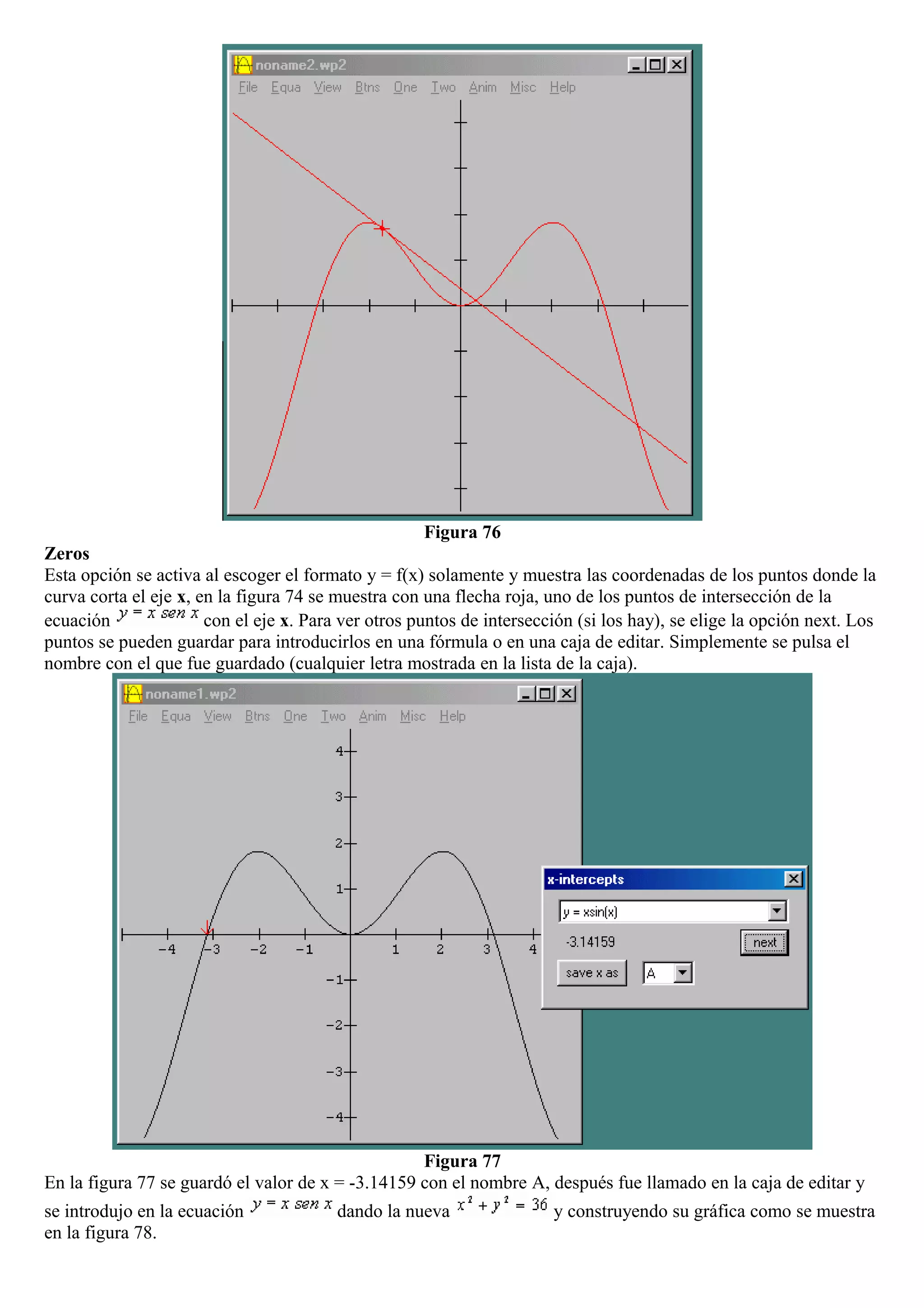 Figura 76
Zeros
Esta opción se activa al escoger el formato y = f(x) solamente y muestra las coordenadas de los puntos donde la
curva corta el eje x, en la figura 74 se muestra con una flecha roja, uno de los puntos de intersección de la
ecuación con el eje x. Para ver otros puntos de intersección (si los hay), se elige la opción next. Los
puntos se pueden guardar para introducirlos en una fórmula o en una caja de editar. Simplemente se pulsa el
nombre con el que fue guardado (cualquier letra mostrada en la lista de la caja).
Figura 77
En la figura 77 se guardó el valor de x = -3.14159 con el nombre A, después fue llamado en la caja de editar y
se introdujo en la ecuación dando la nueva y construyendo su gráfica como se muestra
en la figura 78.
 