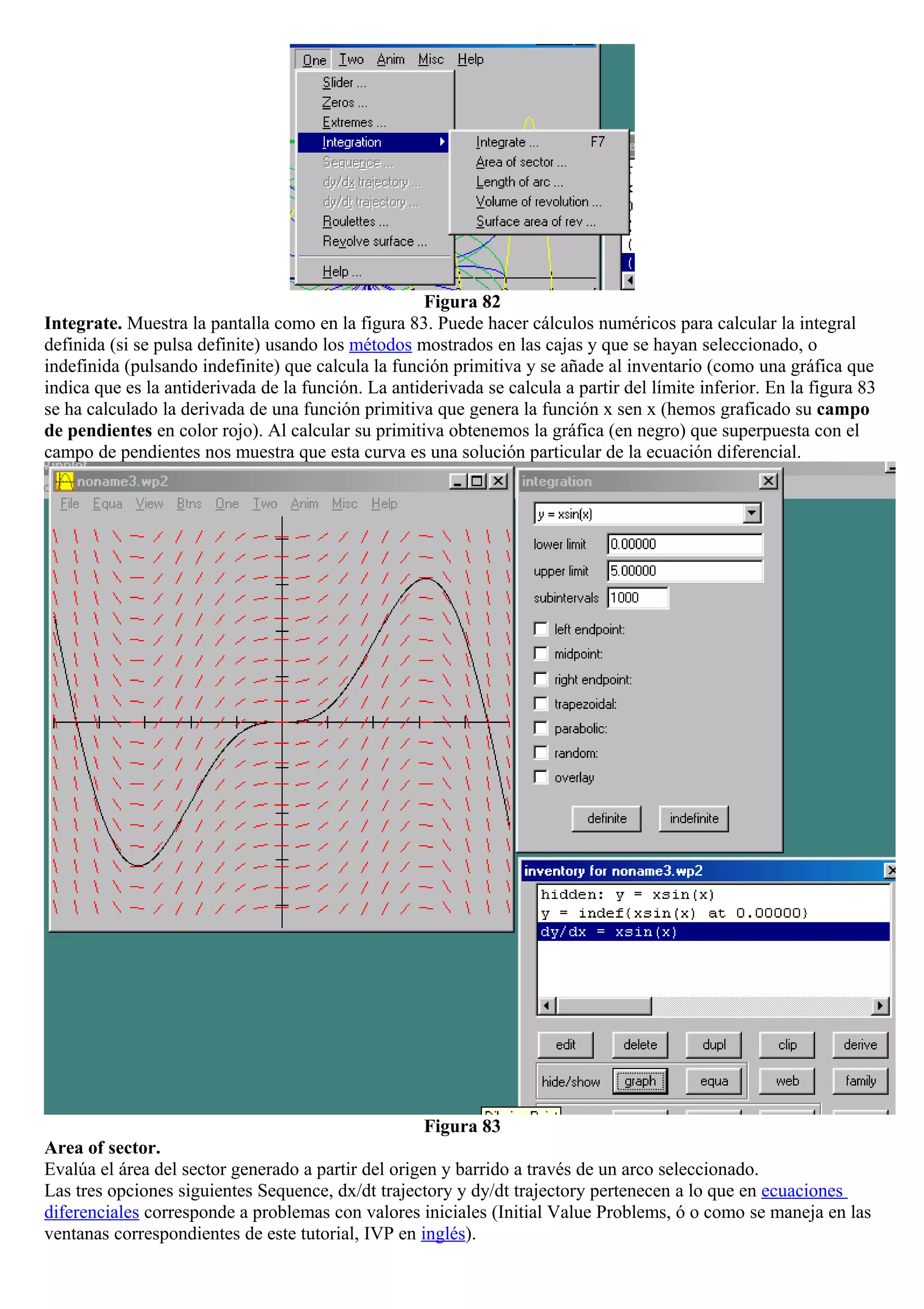 Figura 82
Integrate. Muestra la pantalla como en la figura 83. Puede hacer cálculos numéricos para calcular la integral
definida (si se pulsa definite) usando los métodos mostrados en las cajas y que se hayan seleccionado, o
indefinida (pulsando indefinite) que calcula la función primitiva y se añade al inventario (como una gráfica que
indica que es la antiderivada de la función. La antiderivada se calcula a partir del límite inferior. En la figura 83
se ha calculado la derivada de una función primitiva que genera la función x sen x (hemos graficado su campo
de pendientes en color rojo). Al calcular su primitiva obtenemos la gráfica (en negro) que superpuesta con el
campo de pendientes nos muestra que esta curva es una solución particular de la ecuación diferencial.
Figura 83
Area of sector.
Evalúa el área del sector generado a partir del origen y barrido a través de un arco seleccionado.
Las tres opciones siguientes Sequence, dx/dt trajectory y dy/dt trajectory pertenecen a lo que en ecuaciones
diferenciales corresponde a problemas con valores iniciales (Initial Value Problems, ó o como se maneja en las
ventanas correspondientes de este tutorial, IVP en inglés).
 
