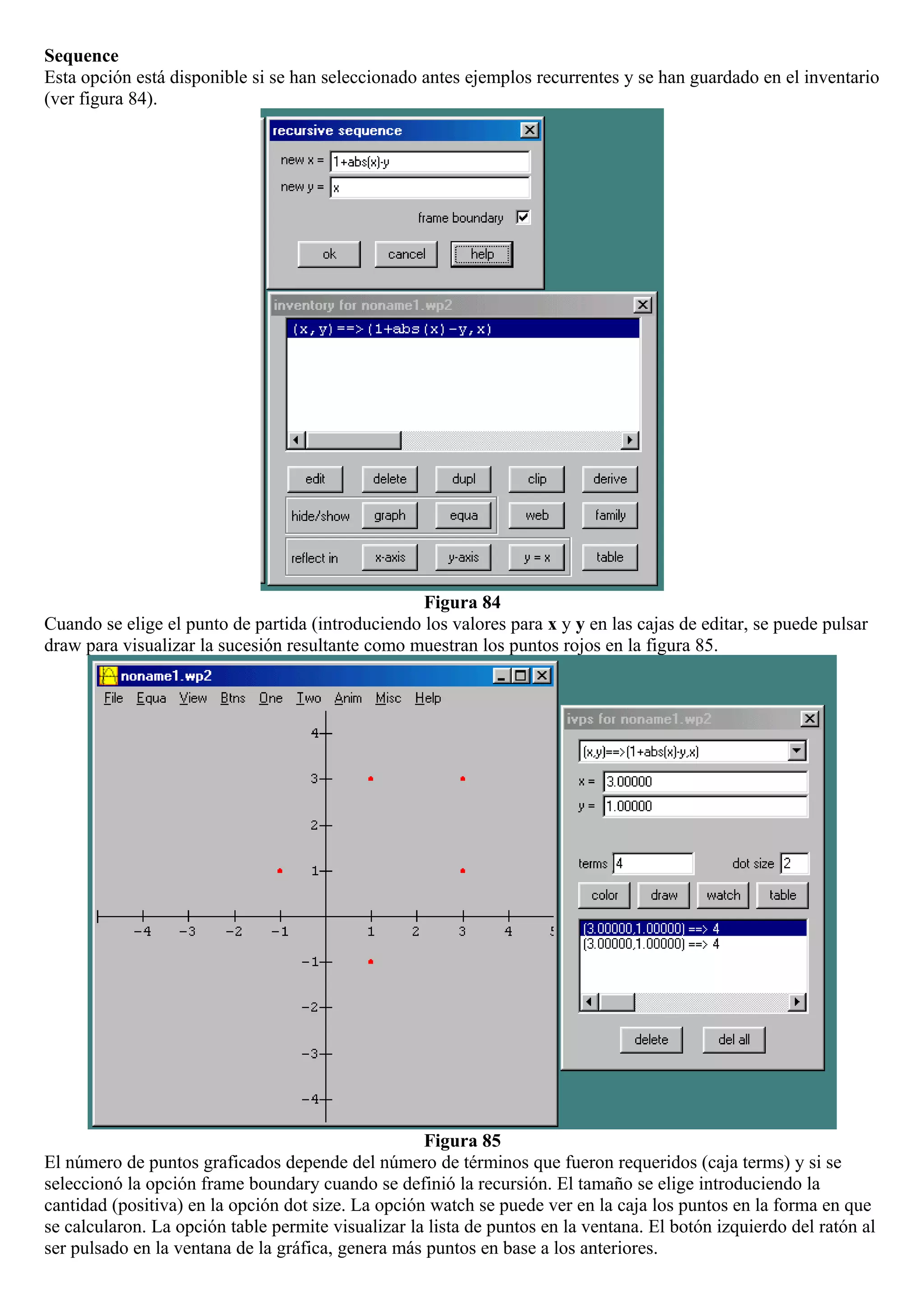 Sequence
Esta opción está disponible si se han seleccionado antes ejemplos recurrentes y se han guardado en el inventario
(ver figura 84).
Figura 84
Cuando se elige el punto de partida (introduciendo los valores para x y y en las cajas de editar, se puede pulsar
draw para visualizar la sucesión resultante como muestran los puntos rojos en la figura 85.
Figura 85
El número de puntos graficados depende del número de términos que fueron requeridos (caja terms) y si se
seleccionó la opción frame boundary cuando se definió la recursión. El tamaño se elige introduciendo la
cantidad (positiva) en la opción dot size. La opción watch se puede ver en la caja los puntos en la forma en que
se calcularon. La opción table permite visualizar la lista de puntos en la ventana. El botón izquierdo del ratón al
ser pulsado en la ventana de la gráfica, genera más puntos en base a los anteriores.
 