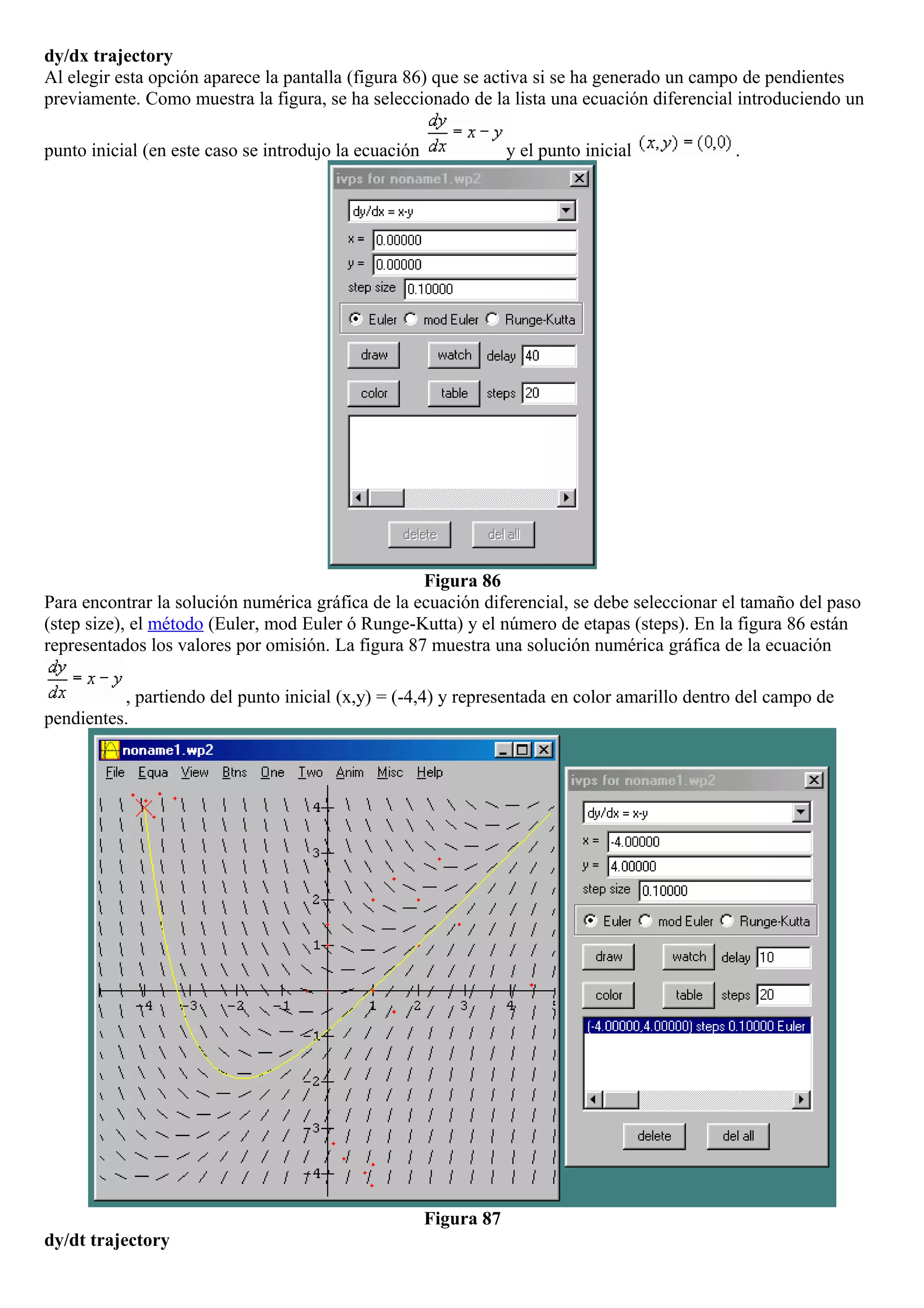 dy/dx trajectory
Al elegir esta opción aparece la pantalla (figura 86) que se activa si se ha generado un campo de pendientes
previamente. Como muestra la figura, se ha seleccionado de la lista una ecuación diferencial introduciendo un
punto inicial (en este caso se introdujo la ecuación y el punto inicial .
Figura 86
Para encontrar la solución numérica gráfica de la ecuación diferencial, se debe seleccionar el tamaño del paso
(step size), el método (Euler, mod Euler ó Runge-Kutta) y el número de etapas (steps). En la figura 86 están
representados los valores por omisión. La figura 87 muestra una solución numérica gráfica de la ecuación
, partiendo del punto inicial (x,y) = (-4,4) y representada en color amarillo dentro del campo de
pendientes.
Figura 87
dy/dt trajectory
 