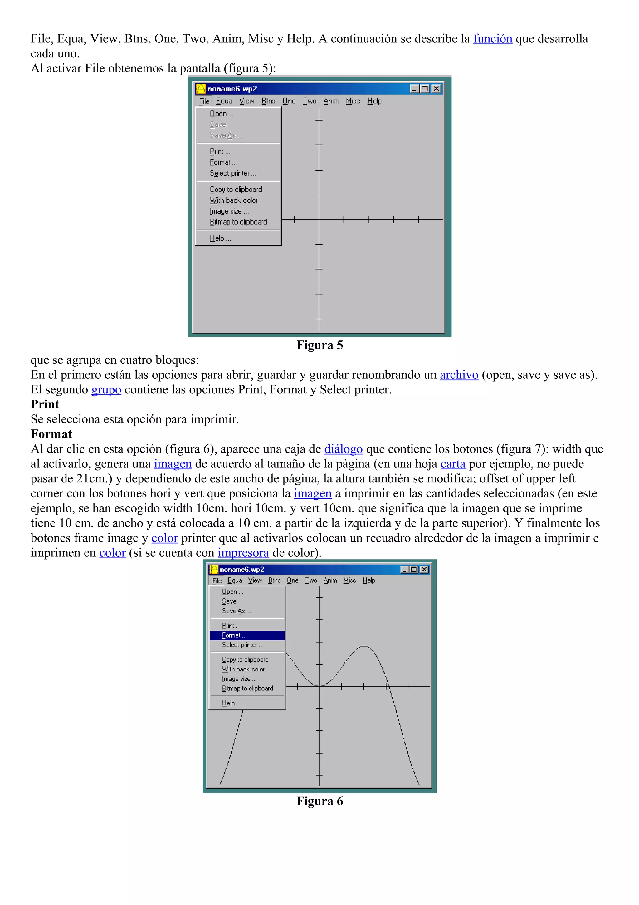 File, Equa, View, Btns, One, Two, Anim, Misc y Help. A continuación se describe la función que desarrolla
cada uno.
Al activar File obtenemos la pantalla (figura 5):
Figura 5
que se agrupa en cuatro bloques:
En el primero están las opciones para abrir, guardar y guardar renombrando un archivo (open, save y save as).
El segundo grupo contiene las opciones Print, Format y Select printer.
Print
Se selecciona esta opción para imprimir.
Format
Al dar clic en esta opción (figura 6), aparece una caja de diálogo que contiene los botones (figura 7): width que
al activarlo, genera una imagen de acuerdo al tamaño de la página (en una hoja carta por ejemplo, no puede
pasar de 21cm.) y dependiendo de este ancho de página, la altura también se modifica; offset of upper left
corner con los botones hori y vert que posiciona la imagen a imprimir en las cantidades seleccionadas (en este
ejemplo, se han escogido width 10cm. hori 10cm. y vert 10cm. que significa que la imagen que se imprime
tiene 10 cm. de ancho y está colocada a 10 cm. a partir de la izquierda y de la parte superior). Y finalmente los
botones frame image y color printer que al activarlos colocan un recuadro alrededor de la imagen a imprimir e
imprimen en color (si se cuenta con impresora de color).
Figura 6
 
