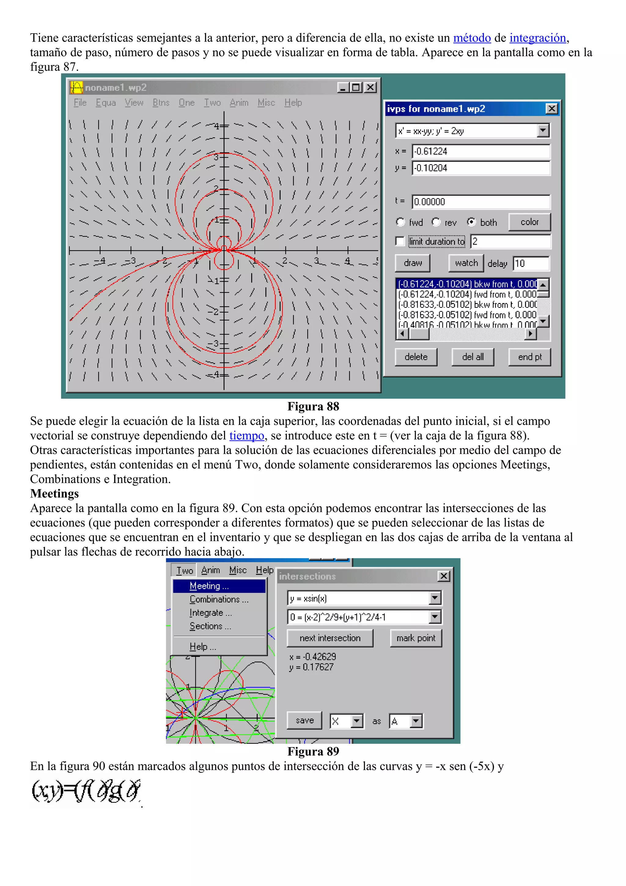 Tiene características semejantes a la anterior, pero a diferencia de ella, no existe un método de integración,
tamaño de paso, número de pasos y no se puede visualizar en forma de tabla. Aparece en la pantalla como en la
figura 87.
Figura 88
Se puede elegir la ecuación de la lista en la caja superior, las coordenadas del punto inicial, si el campo
vectorial se construye dependiendo del tiempo, se introduce este en t = (ver la caja de la figura 88).
Otras características importantes para la solución de las ecuaciones diferenciales por medio del campo de
pendientes, están contenidas en el menú Two, donde solamente consideraremos las opciones Meetings,
Combinations e Integration.
Meetings
Aparece la pantalla como en la figura 89. Con esta opción podemos encontrar las intersecciones de las
ecuaciones (que pueden corresponder a diferentes formatos) que se pueden seleccionar de las listas de
ecuaciones que se encuentran en el inventario y que se despliegan en las dos cajas de arriba de la ventana al
pulsar las flechas de recorrido hacia abajo.
Figura 89
En la figura 90 están marcados algunos puntos de intersección de las curvas y = -x sen (-5x) y
.
 