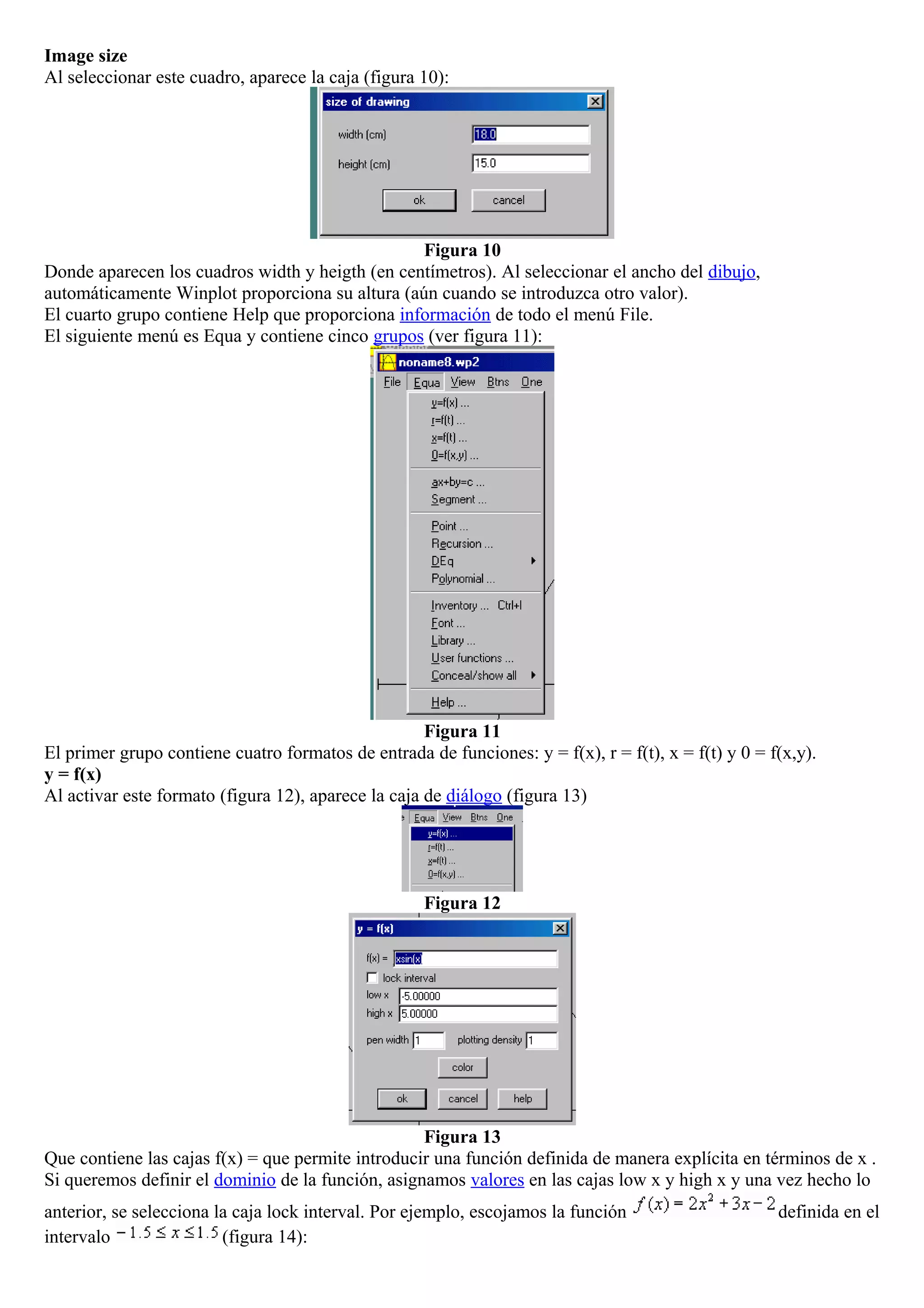 Image size
Al seleccionar este cuadro, aparece la caja (figura 10):
Figura 10
Donde aparecen los cuadros width y heigth (en centímetros). Al seleccionar el ancho del dibujo,
automáticamente Winplot proporciona su altura (aún cuando se introduzca otro valor).
El cuarto grupo contiene Help que proporciona información de todo el menú File.
El siguiente menú es Equa y contiene cinco grupos (ver figura 11):
Figura 11
El primer grupo contiene cuatro formatos de entrada de funciones: y = f(x), r = f(t), x = f(t) y 0 = f(x,y).
y = f(x)
Al activar este formato (figura 12), aparece la caja de diálogo (figura 13)
Figura 12
Figura 13
Que contiene las cajas f(x) = que permite introducir una función definida de manera explícita en términos de x .
Si queremos definir el dominio de la función, asignamos valores en las cajas low x y high x y una vez hecho lo
anterior, se selecciona la caja lock interval. Por ejemplo, escojamos la función definida en el
intervalo (figura 14):
 