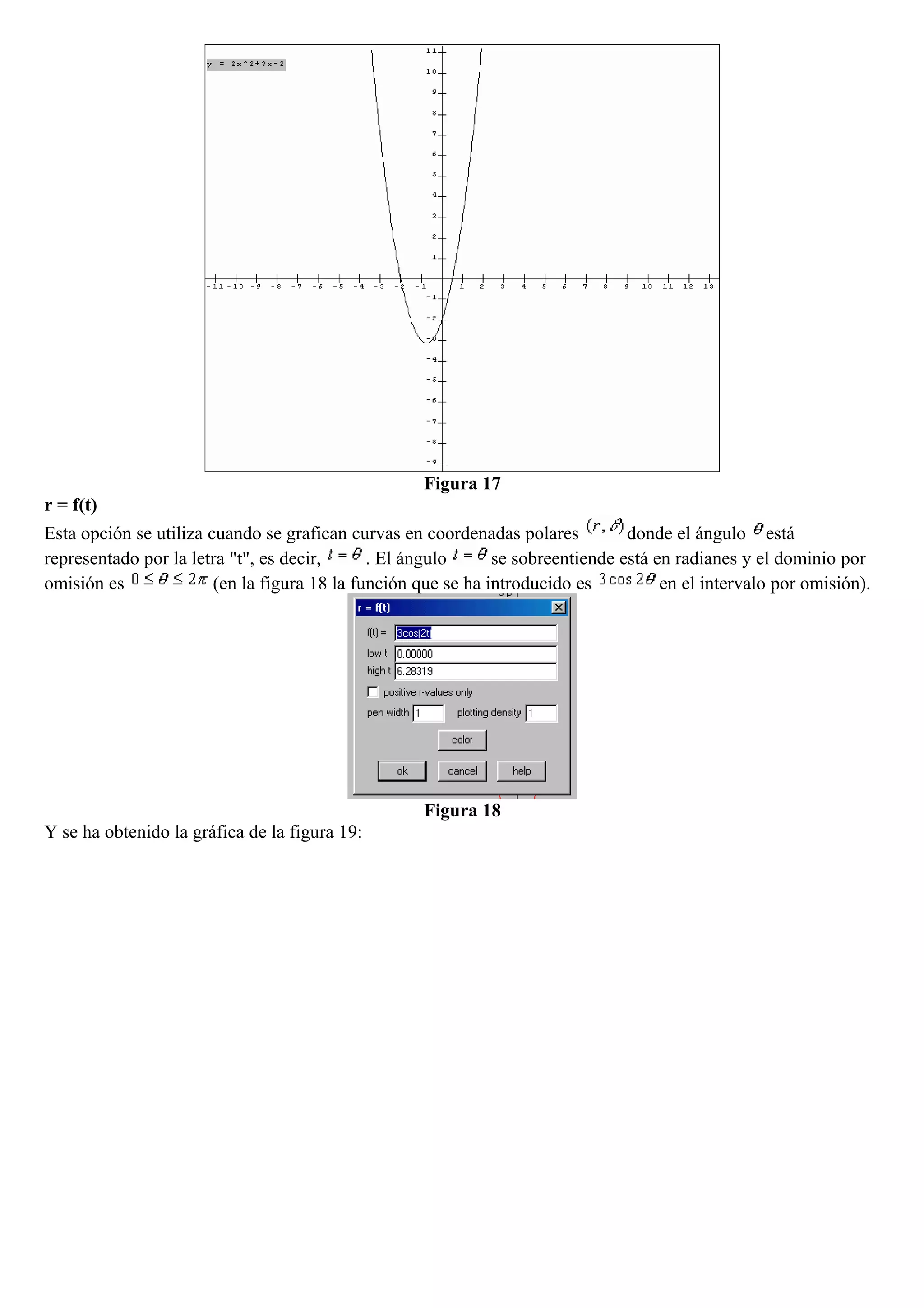 Figura 17
r = f(t)
Esta opción se utiliza cuando se grafican curvas en coordenadas polares donde el ángulo está
representado por la letra "t", es decir, . El ángulo se sobreentiende está en radianes y el dominio por
omisión es (en la figura 18 la función que se ha introducido es en el intervalo por omisión).
Figura 18
Y se ha obtenido la gráfica de la figura 19:
 