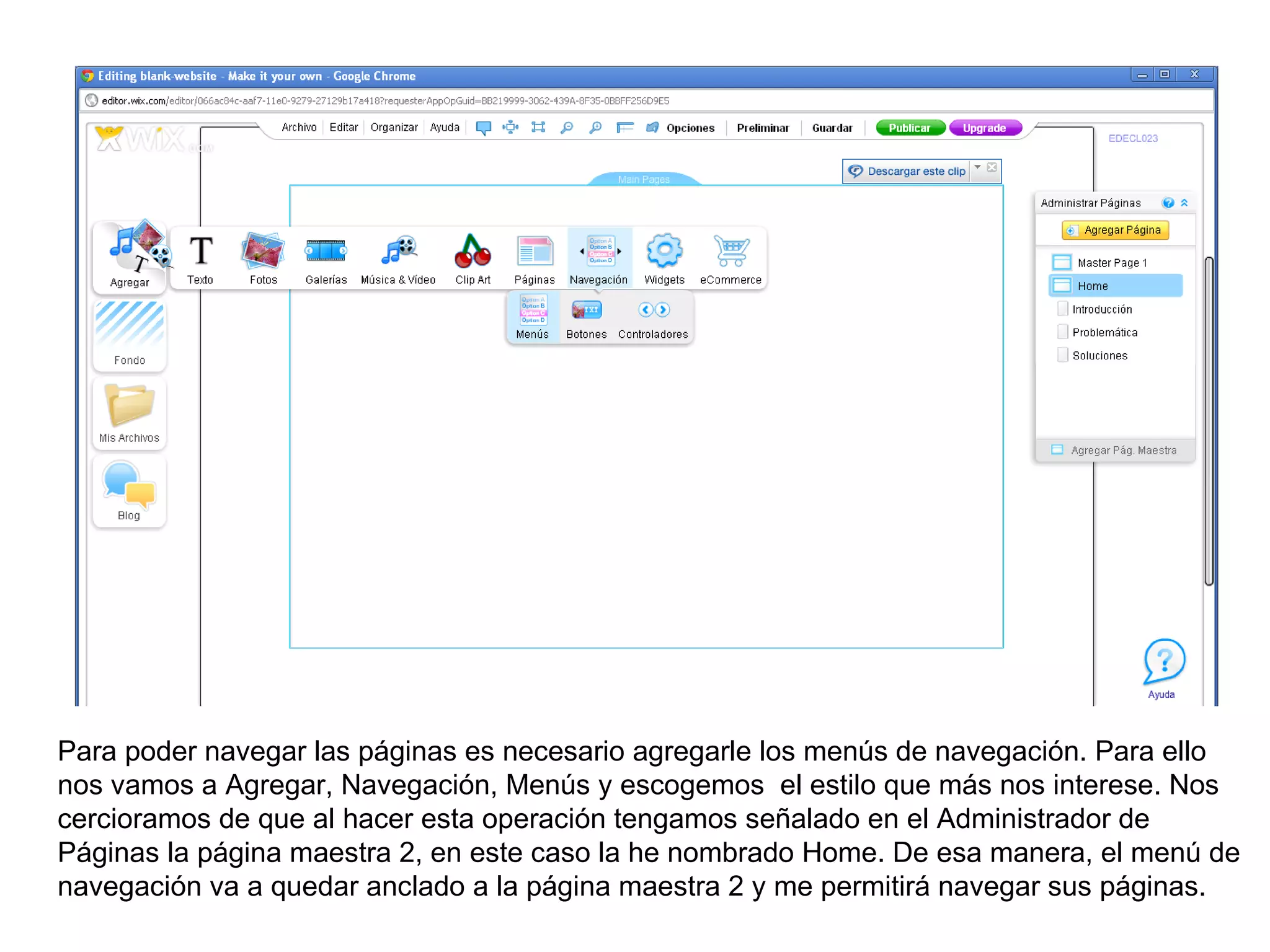 Para poder navegar las páginas es necesario agregarle los menús de navegación. Para ello
nos vamos a Agregar, Navegación, Menús y escogemos el estilo que más nos interese. Nos
cercioramos de que al hacer esta operación tengamos señalado en el Administrador de
Páginas la página maestra 2, en este caso la he nombrado Home. De esa manera, el menú de
navegación va a quedar anclado a la página maestra 2 y me permitirá navegar sus páginas.
 