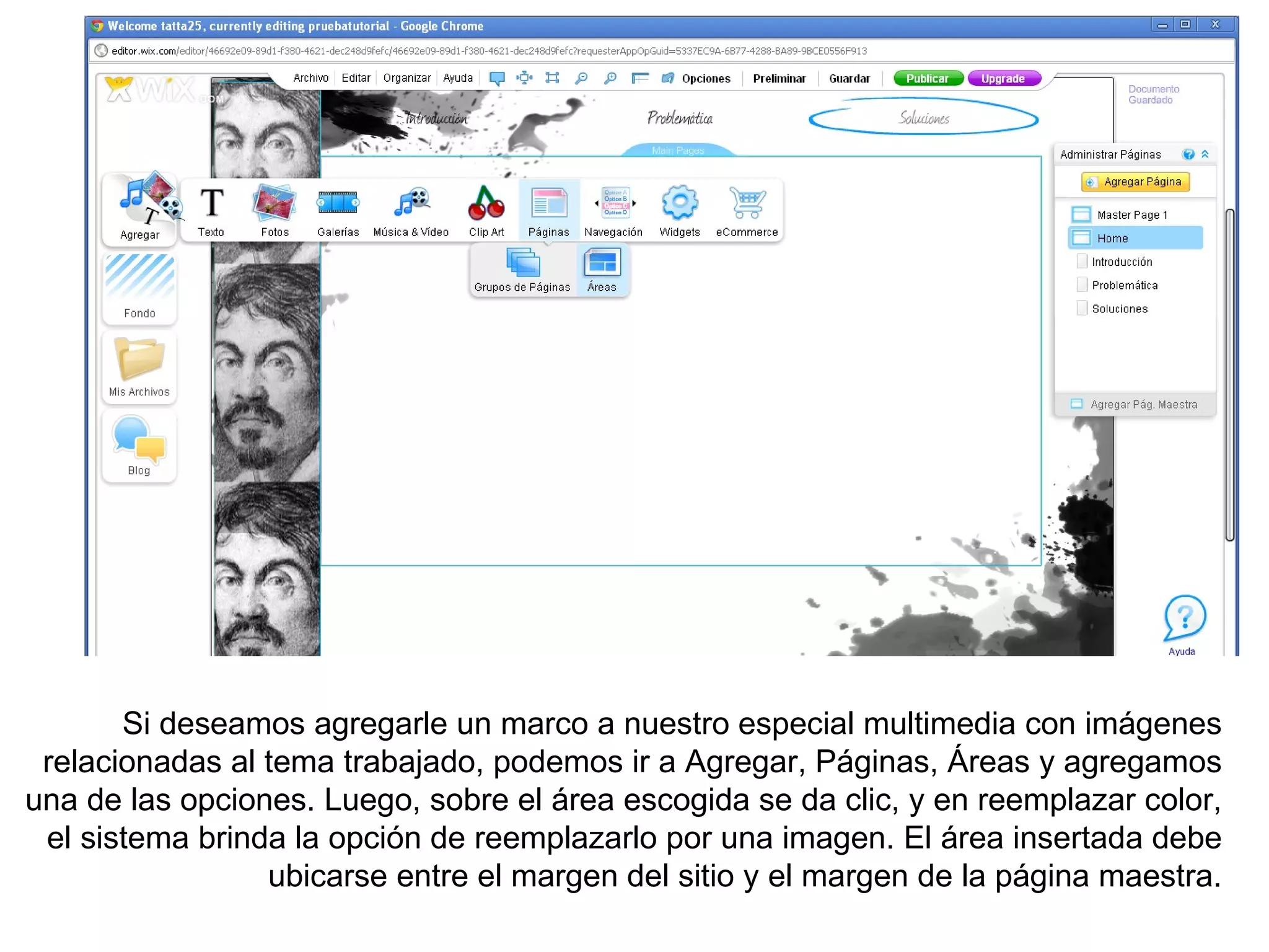 Si deseamos agregarle un marco a nuestro especial multimedia con imágenes
 relacionadas al tema trabajado, podemos ir a Agregar, Páginas, Áreas y agregamos
una de las opciones. Luego, sobre el área escogida se da clic, y en reemplazar color,
 el sistema brinda la opción de reemplazarlo por una imagen. El área insertada debe
                 ubicarse entre el margen del sitio y el margen de la página maestra.
 