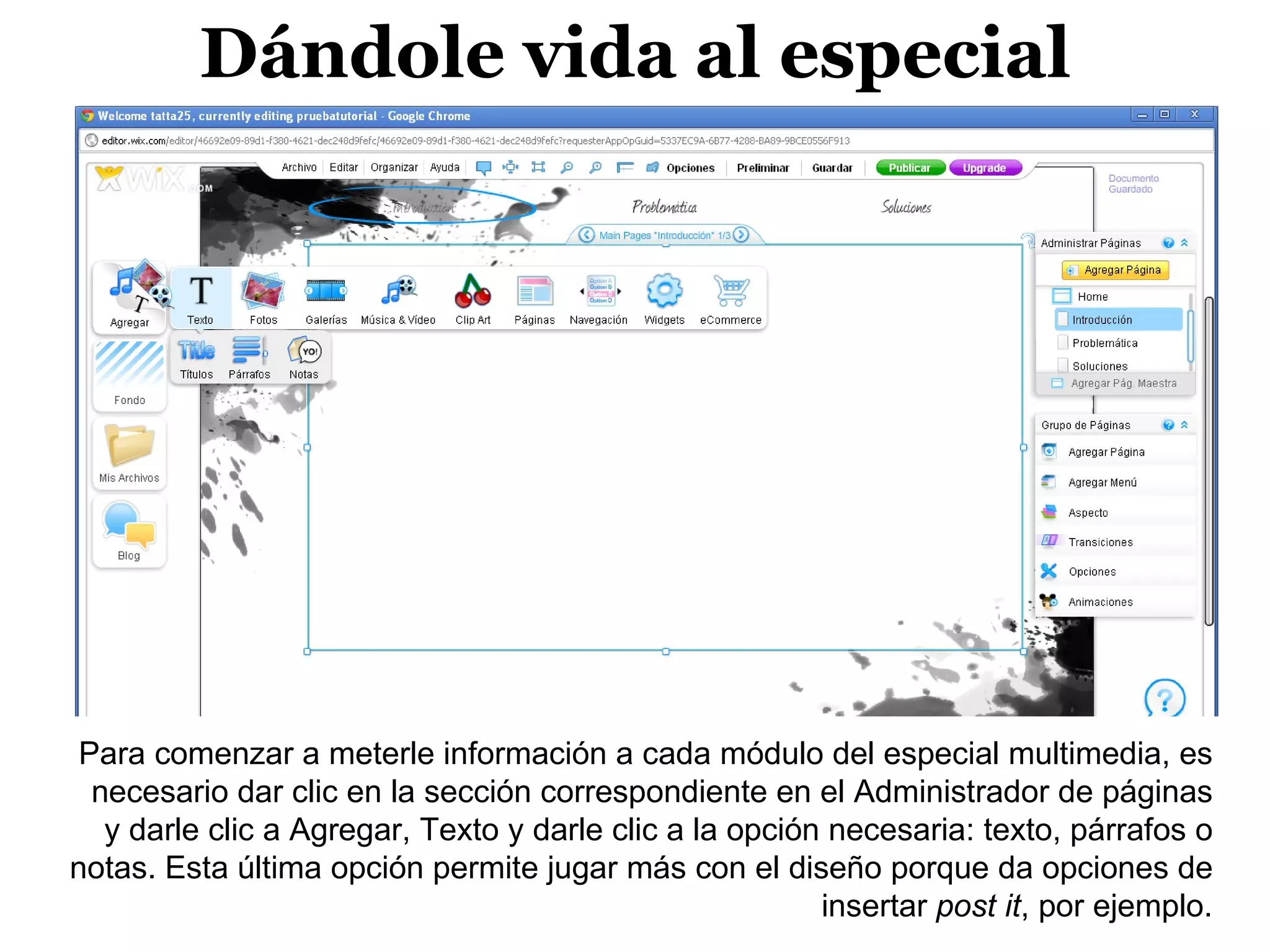 Dándole vida al especial




 Para comenzar a meterle información a cada módulo del especial multimedia, es
  necesario dar clic en la sección correspondiente en el Administrador de páginas
   y darle clic a Agregar, Texto y darle clic a la opción necesaria: texto, párrafos o
notas. Esta última opción permite jugar más con el diseño porque da opciones de
                                                         insertar post it, por ejemplo.
 