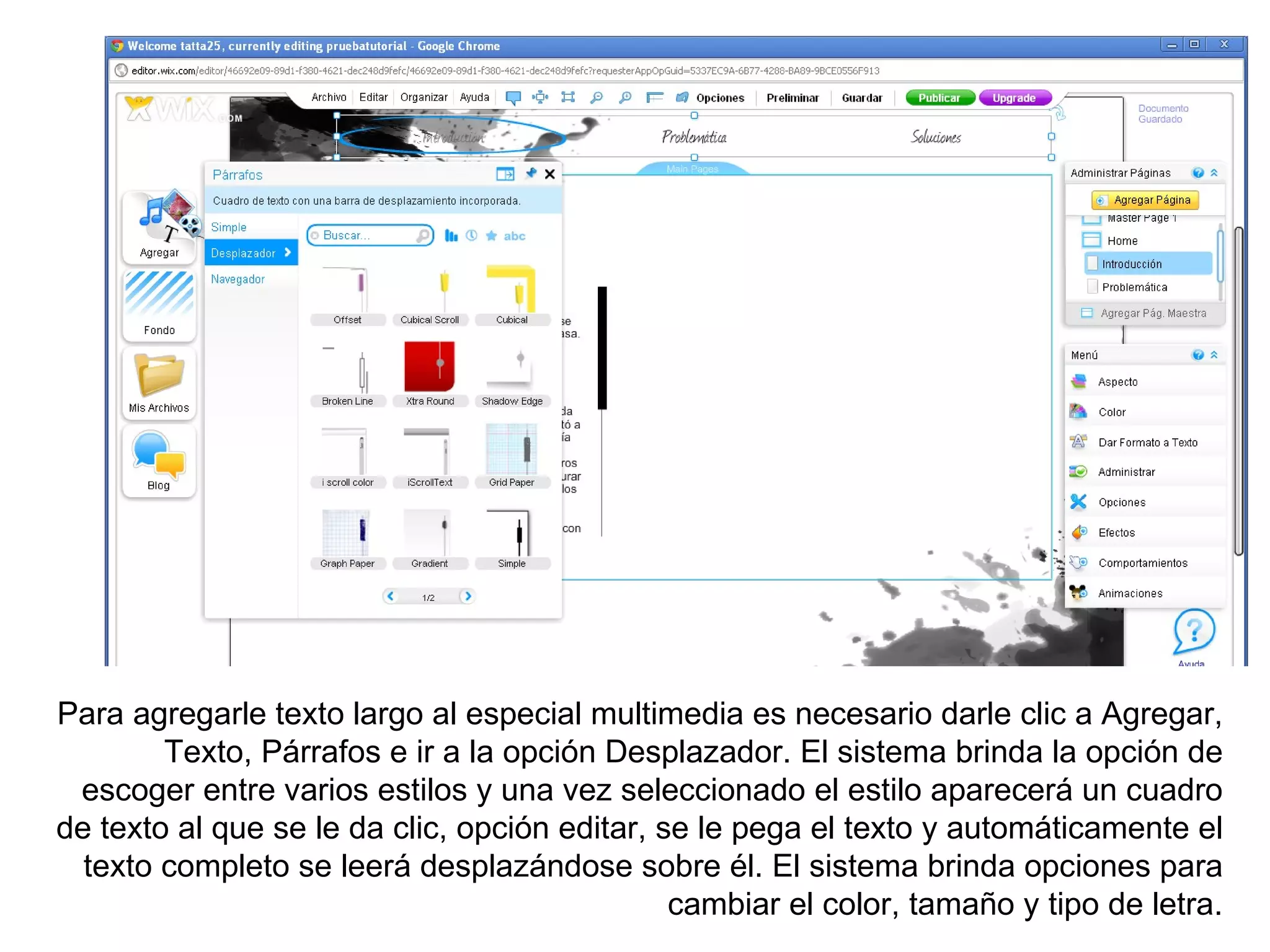 Para agregarle texto largo al especial multimedia es necesario darle clic a Agregar,
        Texto, Párrafos e ir a la opción Desplazador. El sistema brinda la opción de
 escoger entre varios estilos y una vez seleccionado el estilo aparecerá un cuadro
de texto al que se le da clic, opción editar, se le pega el texto y automáticamente el
  texto completo se leerá desplazándose sobre él. El sistema brinda opciones para
                                               cambiar el color, tamaño y tipo de letra.
 