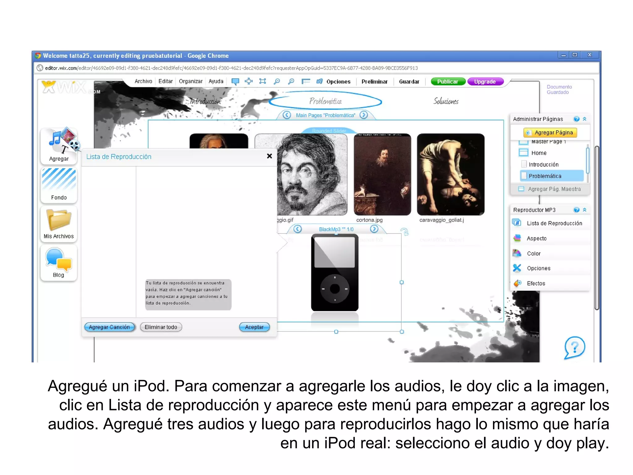 Agregué un iPod. Para comenzar a agregarle los audios, le doy clic a la imagen,
 clic en Lista de reproducción y aparece este menú para empezar a agregar los
audios. Agregué tres audios y luego para reproducirlos hago lo mismo que haría
                                 en un iPod real: selecciono el audio y doy play.
 
