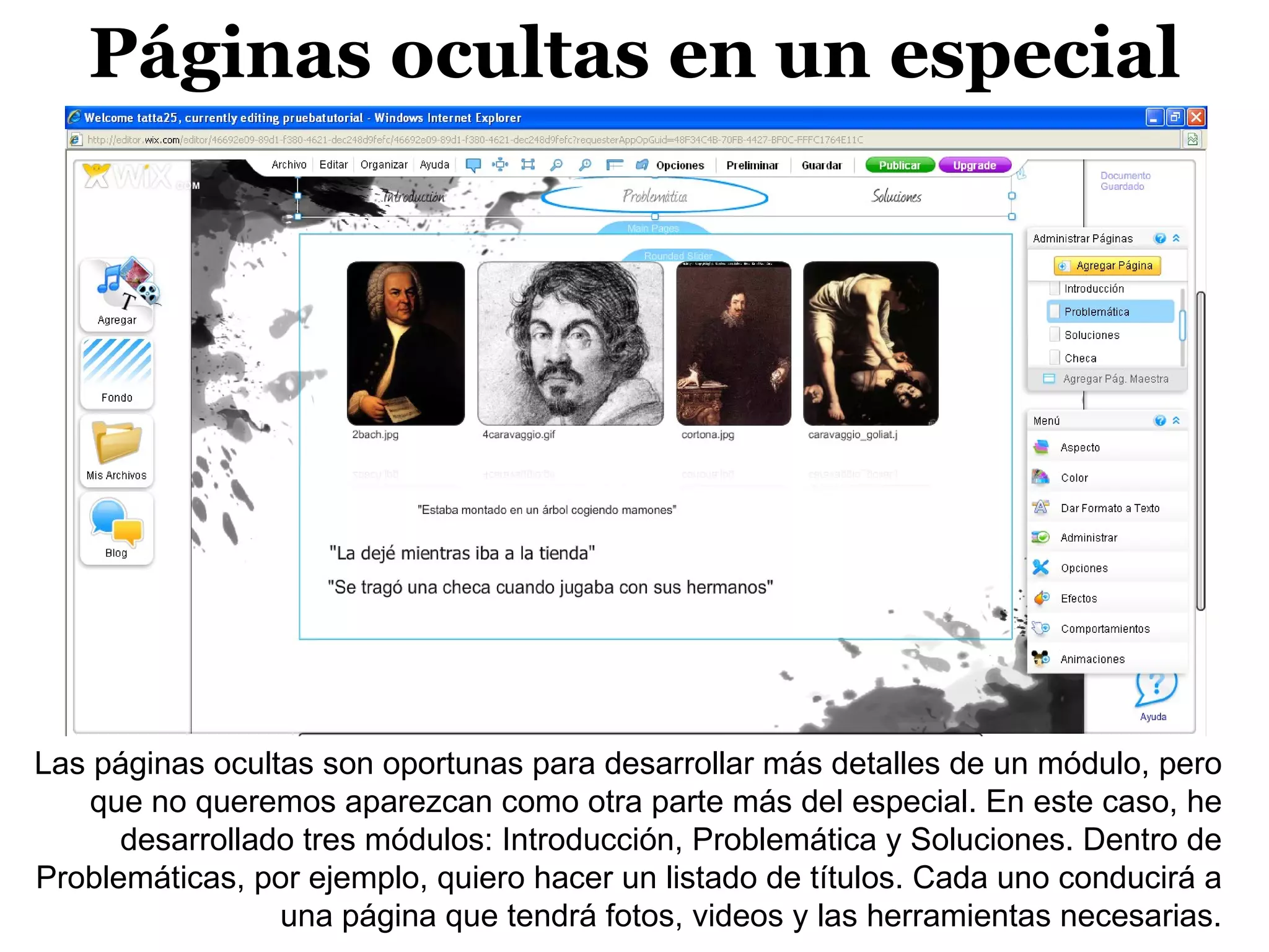 Páginas ocultas en un especial




Las páginas ocultas son oportunas para desarrollar más detalles de un módulo, pero
    que no queremos aparezcan como otra parte más del especial. En este caso, he
      desarrollado tres módulos: Introducción, Problemática y Soluciones. Dentro de
Problemáticas, por ejemplo, quiero hacer un listado de títulos. Cada uno conducirá a
                 una página que tendrá fotos, videos y las herramientas necesarias.
 