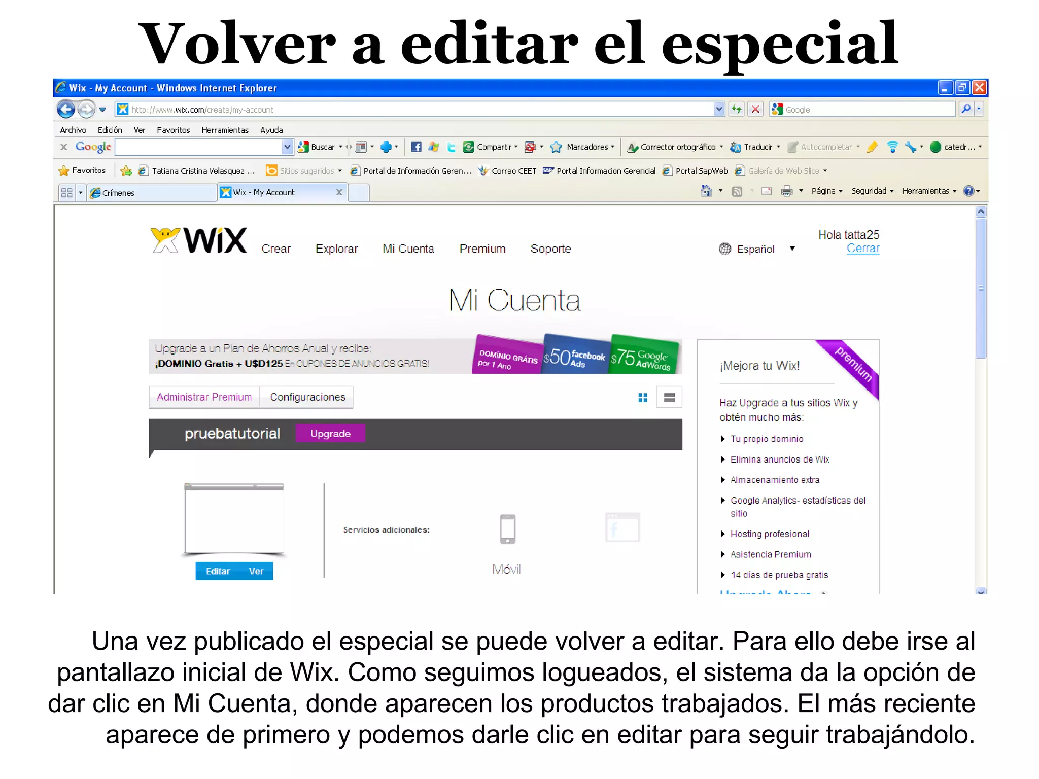 Volver a editar el especial




    Una vez publicado el especial se puede volver a editar. Para ello debe irse al
 pantallazo inicial de Wix. Como seguimos logueados, el sistema da la opción de
dar clic en Mi Cuenta, donde aparecen los productos trabajados. El más reciente
     aparece de primero y podemos darle clic en editar para seguir trabajándolo.
 
