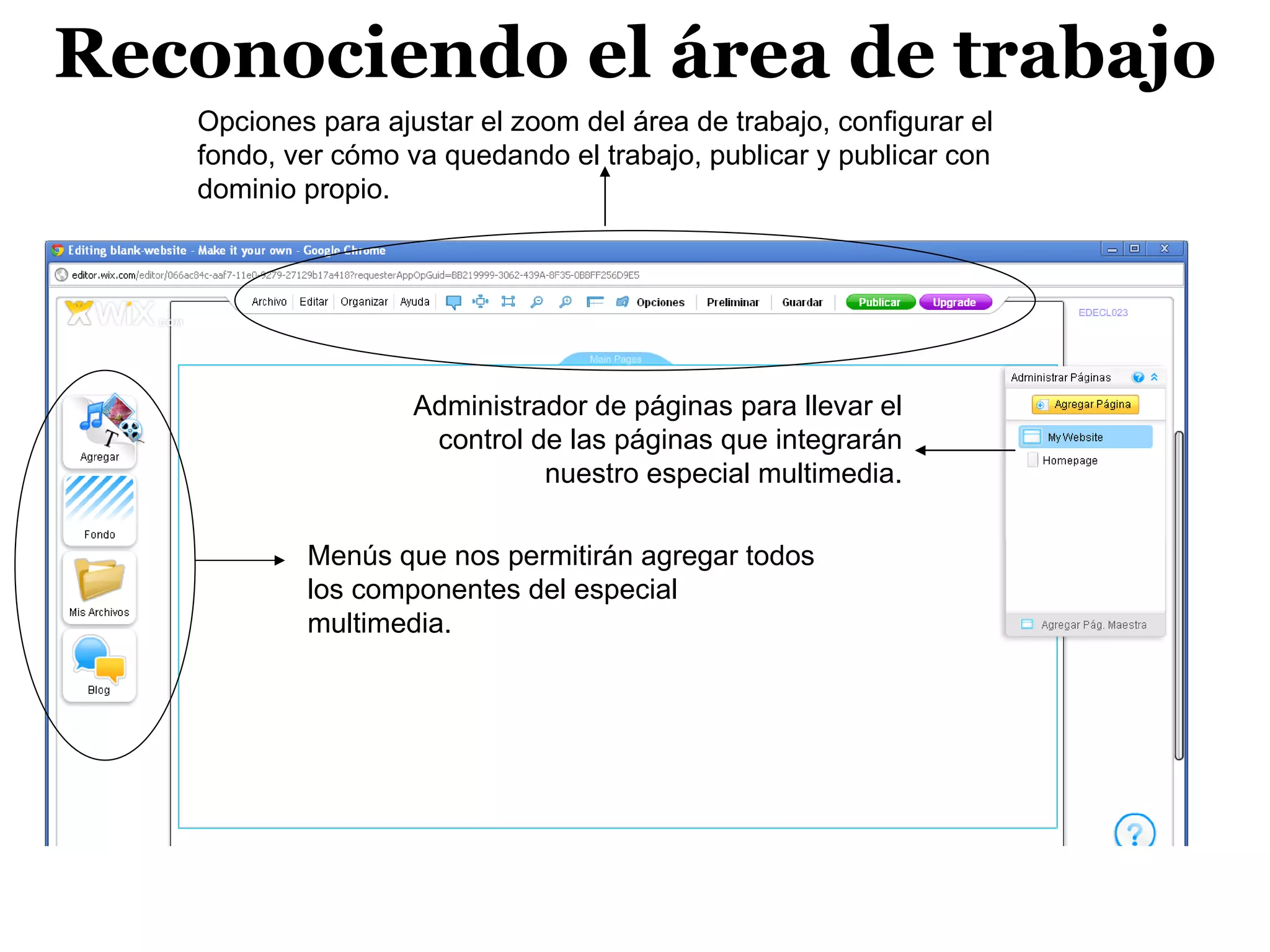Reconociendo el área de trabajo
   Opciones para ajustar el zoom del área de trabajo, configurar el
   fondo, ver cómo va quedando el trabajo, publicar y publicar con
   dominio propio.




                    Administrador de páginas para llevar el
                     control de las páginas que integrarán
                              nuestro especial multimedia.

           Menús que nos permitirán agregar todos
           los componentes del especial
           multimedia.
 