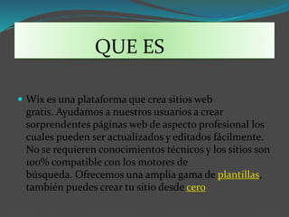 QUE ES
Wix es una plataforma que crea sitios web
gratis. Ayudamos a nuestros usuarios a crear
sorprendentes páginas web de aspecto profesional los
cuales pueden ser actualizados y editados fácilmente.
No se requieren conocimientos técnicos y los sitios son
100% compatible con los motores de
búsqueda. Ofrecemos una amplia gama de plantillas,
también puedes crear tu sitio desde cero