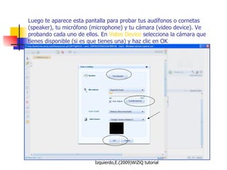 Luego te aparece esta pantalla para probar tus audífonos o cornetas (speaker), tu micrófono (microphone) y tu cámara (video device). Ve probando cada uno de ellos. En  Video Device  selecciona la cámara que tienes disponible (si es que tienes una) y haz clic en OK 