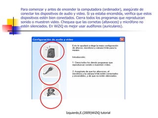 Para comenzar y antes de encender la computadora (ordenador), asegúrate de conectar los dispositivos de audio y video. Si ya estaba encendida, verifica que estos dispositivos estén bien conectados. Cierra todos los programas que reproduzcan sonido o muestren video. Chequea que las cornetas (altavoces) y micrófono no estén silenciados. En WiZiQ es mejor usar audífonos (auriculares). 