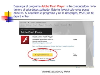 Descarga el programa  Adobe Flash Player , si tu computadora no lo tiene o si está desactualizado. Esto te llevará solo unos pocos minutos. Si necesitas el programa y no lo descargas, WiZiQ no te dejará entrar. 