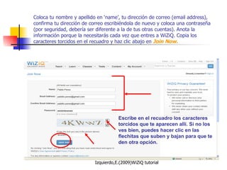 Coloca tu nombre y apellido en ‘name’, tu dirección de correo (email address), confirma tu dirección de correo escribiéndola de nuevo y coloca una contraseña (por seguridad, debería ser diferente a la de tus otras cuentas). Anota la información porque la necesitarás cada vez que entres a WiZiQ. Copia los caracteres torcidos en el recuadro y haz clic abajo en  Join Now. Escribe en el recuadro los caracteres torcidos que te aparecen allí. Si no los ves bien, puedes hacer clic en las flechitas que suben y bajan para que te den otra opción. 