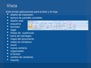 Vista
Este brinda aplicaciones para la letra y la hoja.
•   diseño de impresión
•   lectura de pantalla completa
•   diseño web
•   esquema
•   borrador
•   regla
•   lìneas de cuadrìcula
•   barra de mensajes
•   mapa del documento
•   vistas en miniatura
•   zoom
•   nueva ventana
•   organizador
•   el divisor
•   cambio de ventanas
•   macros
 