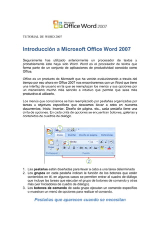 TUTORIAL DE WORD 2007



Introducción a Microsoft Office Word 2007
Seguramente has utilizado anteriormente un procesador de textos y
probablemente éste haya sido Word. Word es el procesador de textos que
forma parte de un conjunto de aplicaciones de productividad conocido como
Office.

Office es un producto de Microsoft que ha venido evolucionando a través del
tiempo por eso ahora en Office 2007 nos encontraremos con un Word que tiene
una interfaz de usuario en la que se reemplazan los menús y sus opciones por
un mecanismo mucho más sencillo e intuitivo que permite que seas más
productivo al utilizarlo.

Los menús que conocíamos se han reemplazado por pestañas organizadas por
tareas u objetivos específicos que deseamos llevar a cobo en nuestros
documentos: Inicio, Insertar, Diseño de página, etc., cada pestaña tiene una
cinta de opciones. En cada cinta de opciones se encuentran botones, galerías y
contenidos de cuadros de diálogo.




1. Las pestañas están diseñadas para llevar a cabo a una tarea determinada
2. Los grupos en cada pestaña indican la función de los botones que están
   contenidos en él, en algunos casos se permiten entrar al cuadro de diálogo
   que incluye las tareas que ejecutan el grupo de botones de comando y otras
   más (ver Iniciadores de cuadro de diálogo).
3. Los botones de comando de cada grupo ejecutan un comando específico
   o muestran un menú de opciones para realizar el comando.

       Pestañas que aparecen cuando se necesitan
 