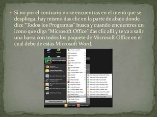  Si no por el contrario no se encuentras en el menú que se
despliega, hay mismo das clic en la parte de abajo donde
dice “Todos los Programas” busca y cuando encuentres un
icono que diga “Microsoft Office” das clic allí y te va a salir
una barra con todos los paquete de Microsoft Office en el
cual debe de estas Microsoft Word.
 