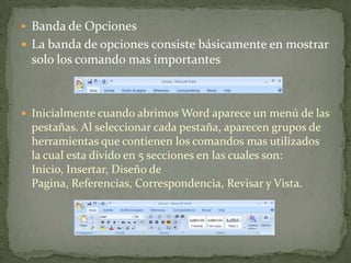  Banda de Opciones
 La banda de opciones consiste básicamente en mostrar
solo los comando mas importantes
 Inicialmente cuando abrimos Word aparece un menú de las
pestañas. Al seleccionar cada pestaña, aparecen grupos de
herramientas que contienen los comandos mas utilizados
la cual esta divido en 5 secciones en las cuales son:
Inicio, Insertar, Diseño de
Pagina, Referencias, Correspondencia, Revisar y Vista.
 