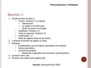 Versión: Microsoft Word 2007
Personalización y Utilidades
1. Cambie el tipo de letra a:
• Títulos: Verdana 14 y negrita.
• Introducción
• Un golpe a la americana
• Quien es quien en el golpe
• Subtítulos: Verdana 12.
• Texto en general: Verdana 10
• Interlineado 1,5
• Salto de página antes de los títulos.
2. Cambiar el tamaño de página a Carta.
3. Agregue:
• Encabezado y pie de página (asociados al contexto).
• Índice automático
• Control de cambios
o Desarrollo 2 ejemplos de corrección usando globos.
4. Guardar como .doc
5. Guardar una copia como página web
 