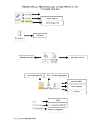 TECNICO EN SISTEMAS -REGIONAL RISARALDA SEGUNDO SEMESTRE DEL 2013
TUTORIAL DE WORD 2010
ALEXANDER TORRES OROZCO
Cambio anterior
Cambio siguiente
Comparar
Bloquear autores Restringir adición
Borrador
Vista Esquema
Diseño de web
Lectura de pantalla completaDiseño de impresión
Regla
Línea de la cuadricula
Panel de navegación
 