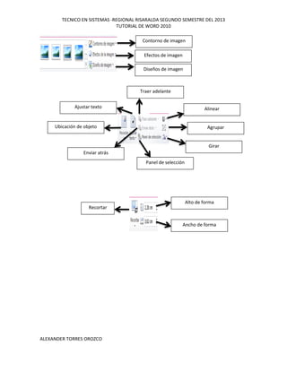 TECNICO EN SISTEMAS -REGIONAL RISARALDA SEGUNDO SEMESTRE DEL 2013
TUTORIAL DE WORD 2010
ALEXANDER TORRES OROZCO
Diseños de imagen
Efectos de imagen
Contorno de imagen
Alinear
Agrupar
Girar
Ubicación de objeto
Ajustar texto
Enviar atrás
Panel de selección
Traer adelante
Recortar
Ancho de forma
Alto de forma
 