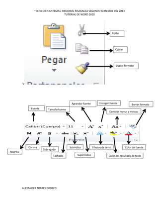 TECNICO EN SISTEMAS -REGIONAL RISARALDA SEGUNDO SEMESTRE DEL 2013
TUTORIAL DE WORD 2010
ALEXANDER TORRES OROZCO
‘v
Cortar
Copiar
Copiar formato
Fuente Tamaño fuente
Agrandar fuente Encoger fuente
Cambiar mayus y minusc
Borrar formato
Negrita
Cursiva
Subrayado
Tachado
Subíndice
Superíndice
Efectos de texto
Color del resultado de texto
Color de fuente
 