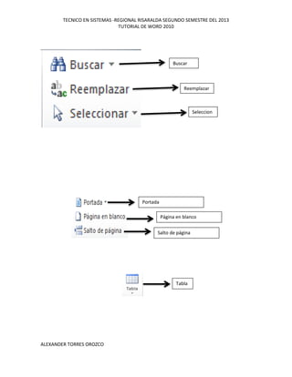 TECNICO EN SISTEMAS -REGIONAL RISARALDA SEGUNDO SEMESTRE DEL 2013
TUTORIAL DE WORD 2010
ALEXANDER TORRES OROZCO
Buscar
Reemplazar
Seleccion
ar
Portada
Página en blanco
Salto de página
Tabla
 