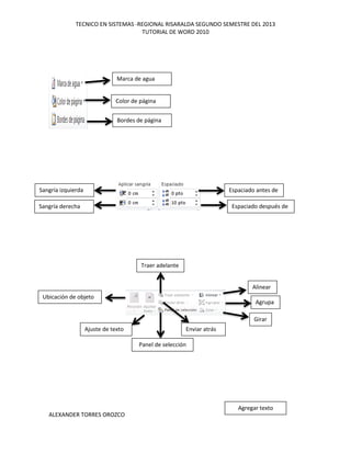 TECNICO EN SISTEMAS -REGIONAL RISARALDA SEGUNDO SEMESTRE DEL 2013
TUTORIAL DE WORD 2010
ALEXANDER TORRES OROZCO
Bordes de página
Color de página
Marca de agua
Sangría derecha
Sangría izquierda
Espaciado después de
Espaciado antes de
Panel de selección
Ajuste de texto
Ubicación de objeto
Enviar atrás
Traer adelante
Alinear
Agrupa
r
Girar
Agregar texto
 