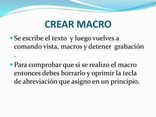 CREAR MACRO
 Se escribe el texto y luego vuelves a
  comando vista, macros y detener grabación
  .
 Para comprobar que si se realizo el macro
  entonces debes borrarlo y oprimir la tecla
  de abreviación que asigno en un principio.
 