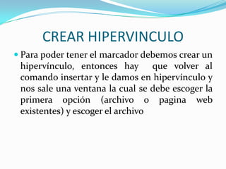 CREAR HIPERVINCULO
 Para poder tener el marcador debemos crear un
 hipervínculo, entonces hay que volver al
 comando insertar y le damos en hipervínculo y
 nos sale una ventana la cual se debe escoger la
 primera opción (archivo o pagina web
 existentes) y escoger el archivo
 