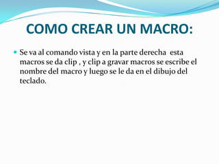 COMO CREAR UN MACRO:
 Se va al comando vista y en la parte derecha esta
 macros se da clip , y clip a gravar macros se escribe el
 nombre del macro y luego se le da en el dibujo del
 teclado.
 