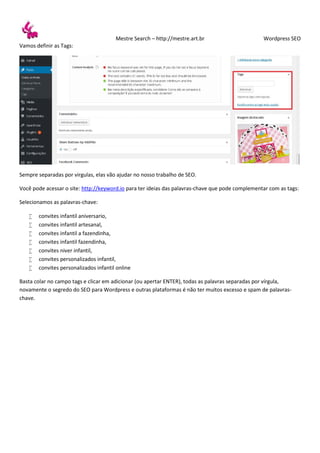 Mestre Search – http://mestre.art.br Wordpress SEO
Vamos definir as Tags:
Sempre separadas por virgulas, elas vão ajudar no nosso trabalho de SEO.
Você pode acessar o site: http://keyword.io para ter ideias das palavras-chave que pode complementar com as tags:
Selecionamos as palavras-chave:
 convites infantil aniversario,
 convites infantil artesanal,
 convites infantil a fazendinha,
 convites infantil fazendinha,
 convites niver infantil,
 convites personalizados infantil,
 convites personalizados infantil online
Basta colar no campo tags e clicar em adicionar (ou apertar ENTER), todas as palavras separadas por vírgula,
novamente o segredo do SEO para Wordpress e outras plataformas é não ter muitos excesso e spam de palavras-
chave.
 