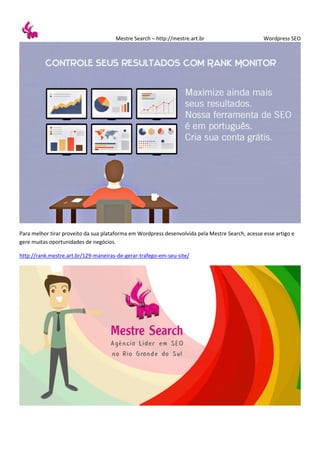 Mestre Search – http://mestre.art.br Wordpress SEO
Para melhor tirar proveito da sua plataforma em Wordpress desenvolvida pela Mestre Search, acesse esse artigo e
gere muitas oportunidades de negócios.
http://rank.mestre.art.br/129-maneiras-de-gerar-trafego-em-seu-site/
 